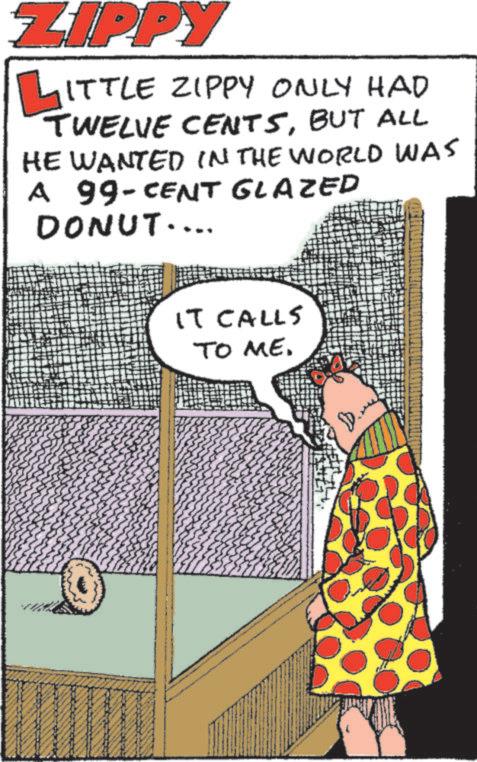 Publication OCR: ZIPPY LITTLE ZIPPY ONLY HAD TWELVE CENTSBUT ALL HE WANTED IN THE WORLD WAS A 99-CENT GLAZED DONUT.... IT CALLS TO ME. ZIPPY LITTLE ZIPPY ONLY HAD TWELVE CENTSBUT ALL HE WANTED IN THE WORLD WAS A 99 - CENT GLAZED DONUT .... IT CALLS TO ME .