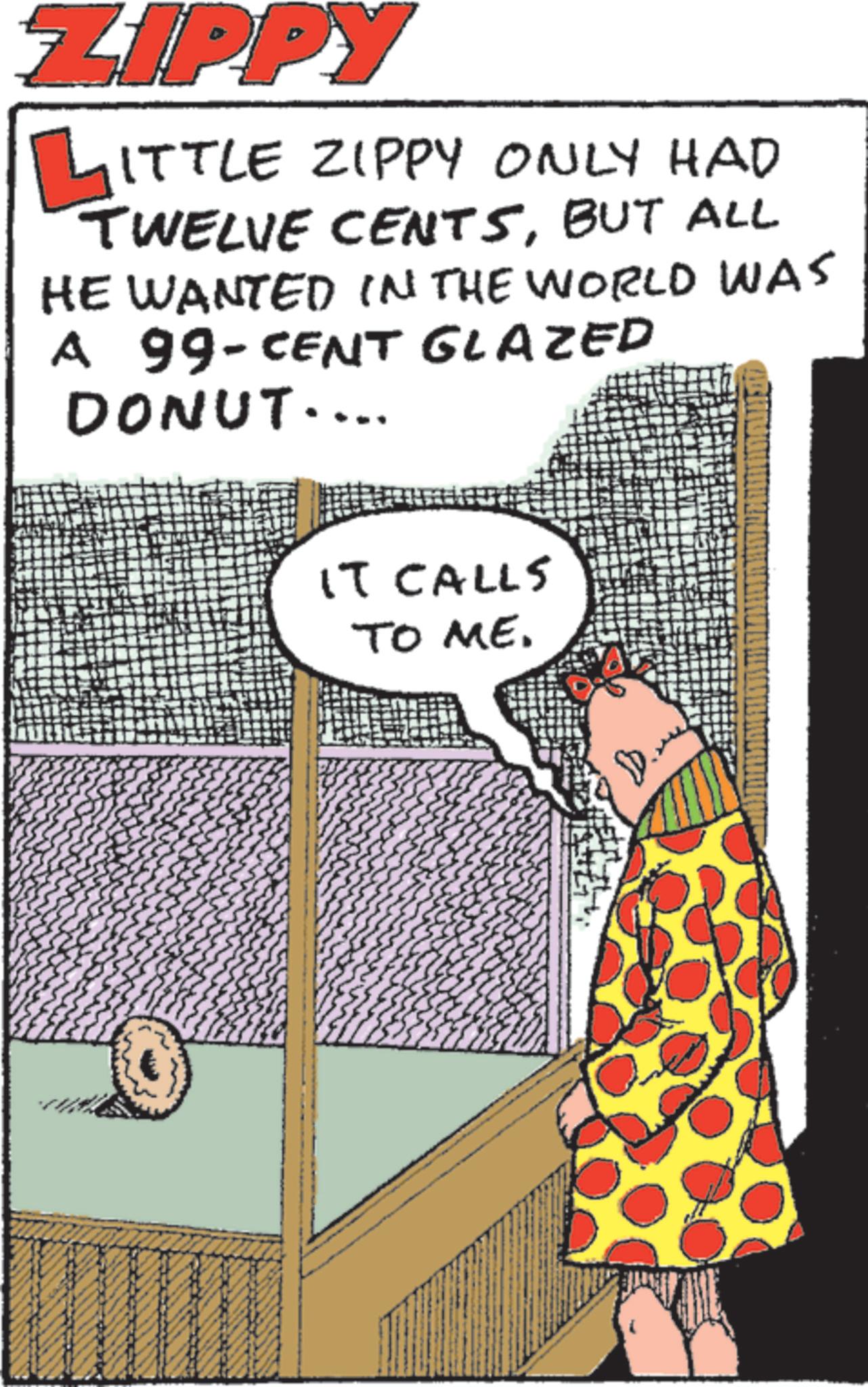 Publication OCR: ZIPPY LITTLE ZIPPY ONLY HAD TWELVE CENTSBUT ALL HE WANTED IN THE WORLD WAS A 99-CENT GLAZED DONUT.... IT CALLS TO ME. ZIPPY LITTLE ZIPPY ONLY HAD TWELVE CENTSBUT ALL HE WANTED IN THE WORLD WAS A 99 - CENT GLAZED DONUT .... IT CALLS TO ME .