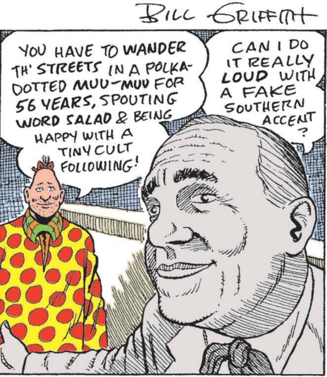 Animation OCR: BILL GRIFFITH YOU HAVE TO WANDER TH' STREETS IN A POLKA- DOTTED MUU-MUU FOR 56 YEARSSPOUTING WORD SALAD & BEING HAPPY WITH A TINY CULT FOLLOWING! CAN I DO IT REALLY LOUD WITH A FAKE SOUTHERN ACCENT ? BILL GRIFFITH YOU HAVE TO WANDER TH ' STREETS IN A POLKA- DOTTED MUU - MUU FOR 56 YEARSSPOUTING WORD SALAD & BEING HAPPY WITH A TINY CULT FOLLOWING ! CAN I DO IT REALLY LOUD WITH A FAKE SOUTHERN ACCENT ?