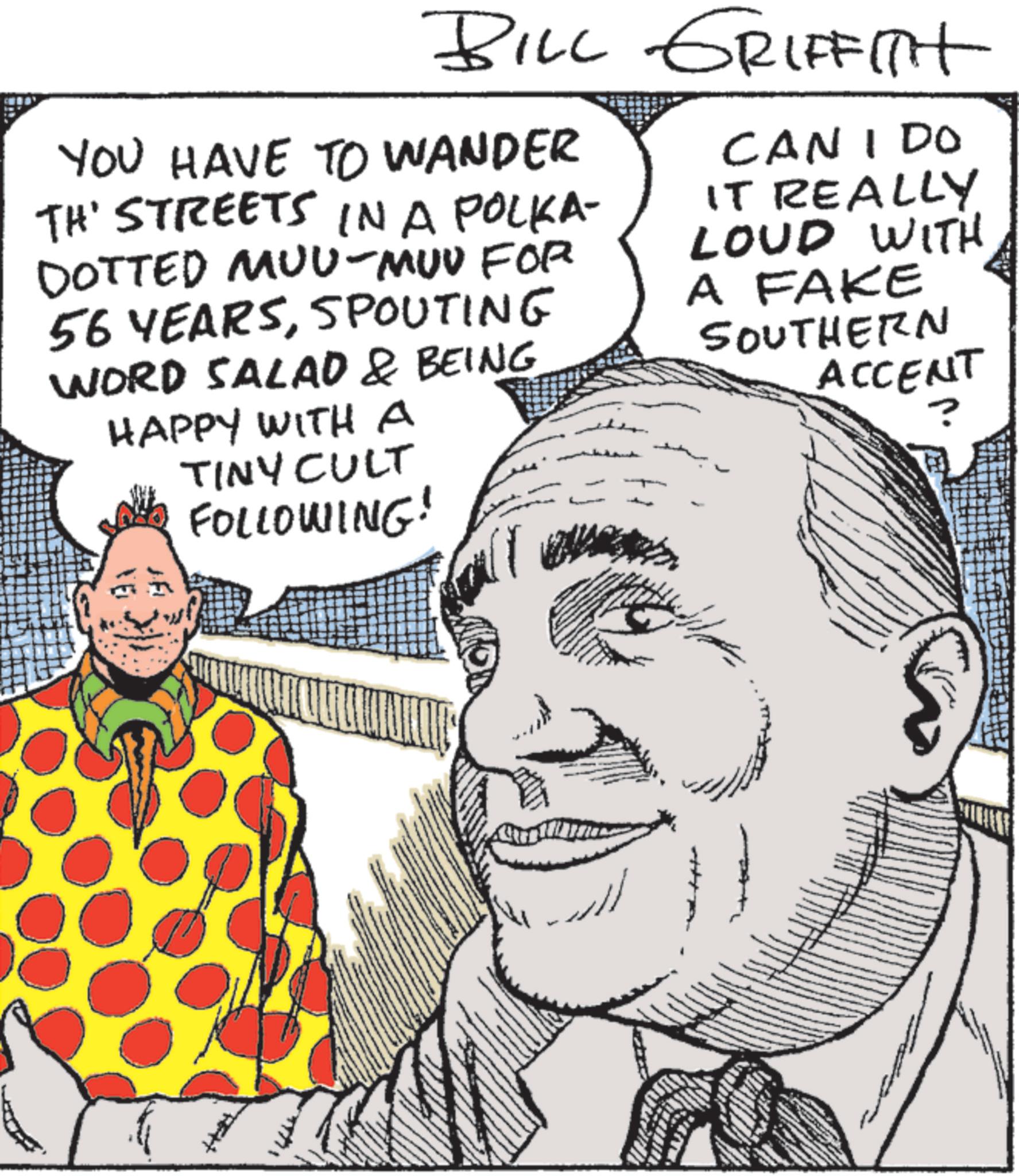 Animation OCR: BILL GRIFFITH YOU HAVE TO WANDER TH' STREETS IN A POLKA- DOTTED MUU-MUU FOR 56 YEARSSPOUTING WORD SALAD & BEING HAPPY WITH A TINY CULT FOLLOWING! CAN I DO IT REALLY LOUD WITH A FAKE SOUTHERN ACCENT ? BILL GRIFFITH YOU HAVE TO WANDER TH ' STREETS IN A POLKA- DOTTED MUU - MUU FOR 56 YEARSSPOUTING WORD SALAD & BEING HAPPY WITH A TINY CULT FOLLOWING ! CAN I DO IT REALLY LOUD WITH A FAKE SOUTHERN ACCENT ?