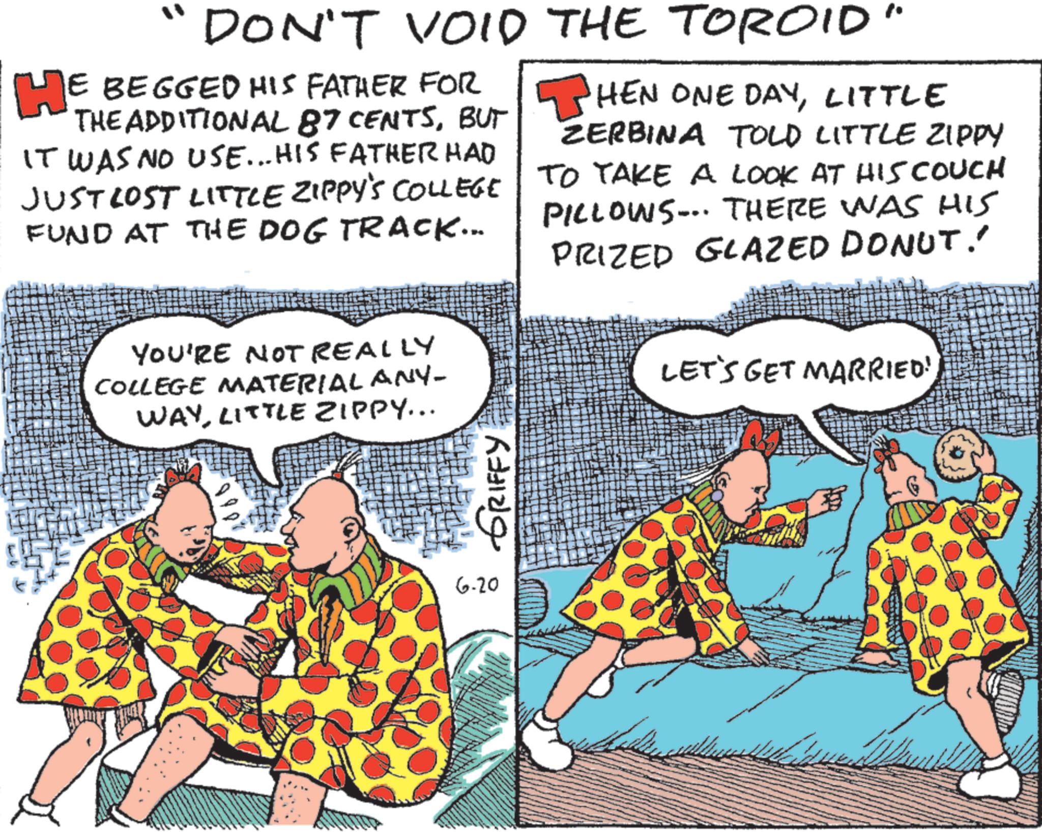 Humour OCR: DON'T VOID THE TOROID HE BEGGED HIS FATHER FOR THE ADDITIONAL 87 CENTSBUT IT WAS NO USE... HIS FATHER HAD JUST LOST LITTLE ZIPPY'S COLLEGE FUND AT THE DOG TRACK... ? HEN ONE DAYLITTLE ZERBINA TOLD LITTLE ZIPPY TO TAKE A LOOK AT HIS COUCH PILLOWS... THERE WAS HIS PRIZED GLAZED DONUT! YOU'RE NOT REALLY COLLEGE MATERIAL ANY- WAYLITTLE ZIPPY... GRIFFY 6-20 LET'S GET MARRIED! DON'T VOID THE TOROID HE BEGGED HIS FATHER FOR THE ADDITIONAL 87 CENTSBUT IT WAS NO USE ... HIS FATHER HAD JUST LOST LITTLE ZIPPY'S COLLEGE FUND AT THE DOG TRACK ... ? HEN ONE DAYLITTLE ZERBINA TOLD LITTLE ZIPPY TO TAKE A LOOK AT HIS COUCH PILLOWS ... THERE WAS HIS PRIZED GLAZED DONUT ! YOU'RE NOT REALLY COLLEGE MATERIAL ANY- WAYLITTLE ZIPPY ... GRIFFY 6-20 LET'S GET MARRIED !
