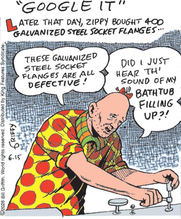 Fiction OCR: L "GOOGLE IT" ATER THAT DAYZIPPY BOUGHT 400 GALVANIZED STEEL SOCKET FLANGES... 2026 Bill Griffith. World rights reserved. Distributed by King Features Syndicate: 6-15 GRIFFY THESE GALVANIZED STEEL SOCKET FLANGES ARE ALL DEFECTIVE! DID I JUST HEAR THI SOUND OF MY BATHTUB FILLING UP?! L " GOOGLE IT " ATER THAT DAYZIPPY BOUGHT 400 GALVANIZED STEEL SOCKET FLANGES ... 2026 Bill Griffith . World rights reserved . Distributed by King Features Syndicate : 6-15 GRIFFY THESE GALVANIZED STEEL SOCKET FLANGES ARE ALL DEFECTIVE ! DID I JUST HEAR THI SOUND OF MY BATHTUB FILLING UP ?!