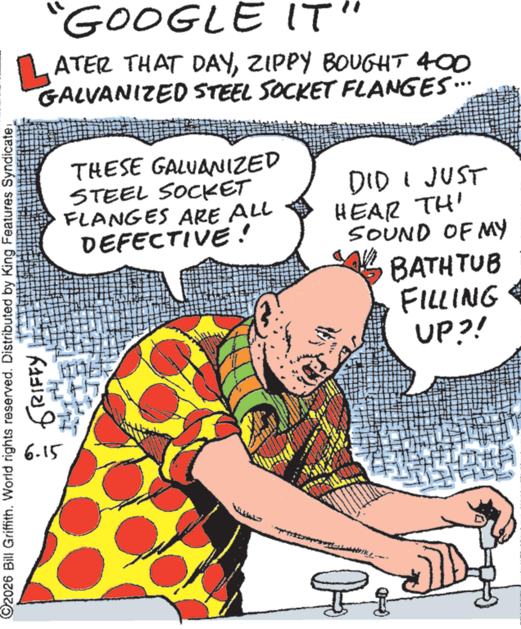 Fiction OCR: L "GOOGLE IT" ATER THAT DAYZIPPY BOUGHT 400 GALVANIZED STEEL SOCKET FLANGES... 2026 Bill Griffith. World rights reserved. Distributed by King Features Syndicate: 6-15 GRIFFY THESE GALVANIZED STEEL SOCKET FLANGES ARE ALL DEFECTIVE! DID I JUST HEAR THI SOUND OF MY BATHTUB FILLING UP?! L " GOOGLE IT " ATER THAT DAYZIPPY BOUGHT 400 GALVANIZED STEEL SOCKET FLANGES ... 2026 Bill Griffith . World rights reserved . Distributed by King Features Syndicate : 6-15 GRIFFY THESE GALVANIZED STEEL SOCKET FLANGES ARE ALL DEFECTIVE ! DID I JUST HEAR THI SOUND OF MY BATHTUB FILLING UP ?!