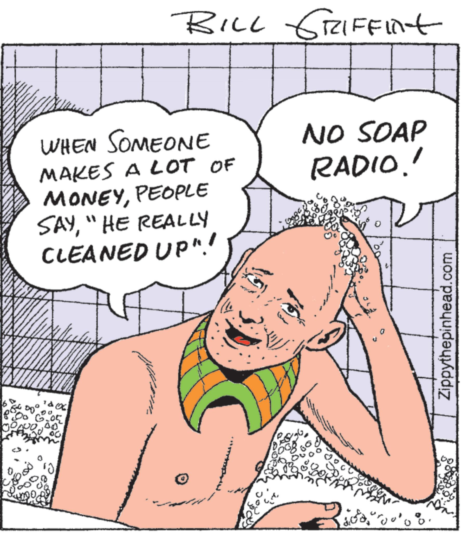 Animated cartoon OCR: BILL GRIFFint WHEN SOMEONE MAKES A LOT OF MONEYPEOPLE SAY"HE REALLY CLEANED UP"! NO SOAP RADIO!! 6 50° 00 6.05 00 ?? ????? 0 Zippythepinhead.com BILL GRIFFint WHEN SOMEONE MAKES A LOT OF MONEYPEOPLE SAY" HE REALLY CLEANED UP " ! NO SOAP RADIO !! 6 50 ° 00 6.05 00 ?? ????? 0 Zippythepinhead.com