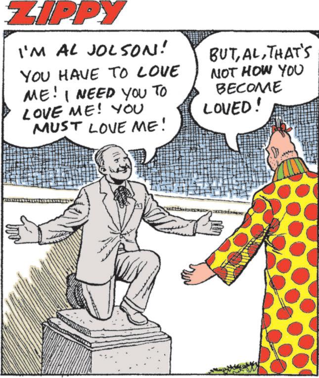 Comedy OCR: ZIPPY I'M AL JOLSON! YOU HAVE TO LOVE ME! I NEED YOU TO LOVE ME! YOU MUST LOVE ME! BUTTHAT'S NOT HOW YOU BECOME LOVED! ZIPPY I'M AL JOLSON ! YOU HAVE TO LOVE ME ! I NEED YOU TO LOVE ME ! YOU MUST LOVE ME ! BUTTHAT'S NOT HOW YOU BECOME LOVED !