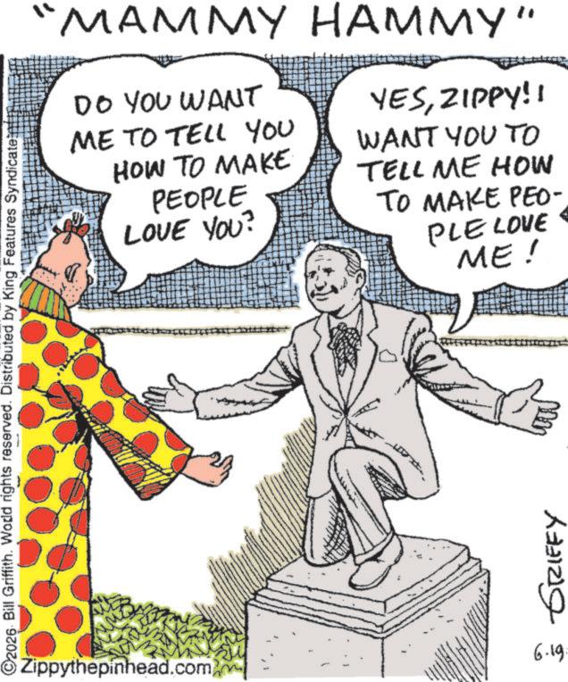 Photo caption OCR: ©2026 Bill Griffith. Wodd rights reserved. Distributed by King Features Syndicate "MAMMY HAMMY" DO YOU WANT ME TO TELL YOU HOW TO MAKE PEOPLE LOVE YOU? YESZIPPY!! WANT YOU TO TELL ME HOW TO MAKE PEO- PLE LOVE ME! 6.19. Zippythepinhead.com) GRIFFY © 2026 Bill Griffith . Wodd rights reserved . Distributed by King Features Syndicate " MAMMY HAMMY " DO YOU WANT ME TO TELL YOU HOW TO MAKE PEOPLE LOVE YOU ? YESZIPPY !! WANT YOU TO TELL ME HOW TO MAKE PEO- PLE LOVE ME ! 6.19 . Zippythepinhead.com ) GRIFFY