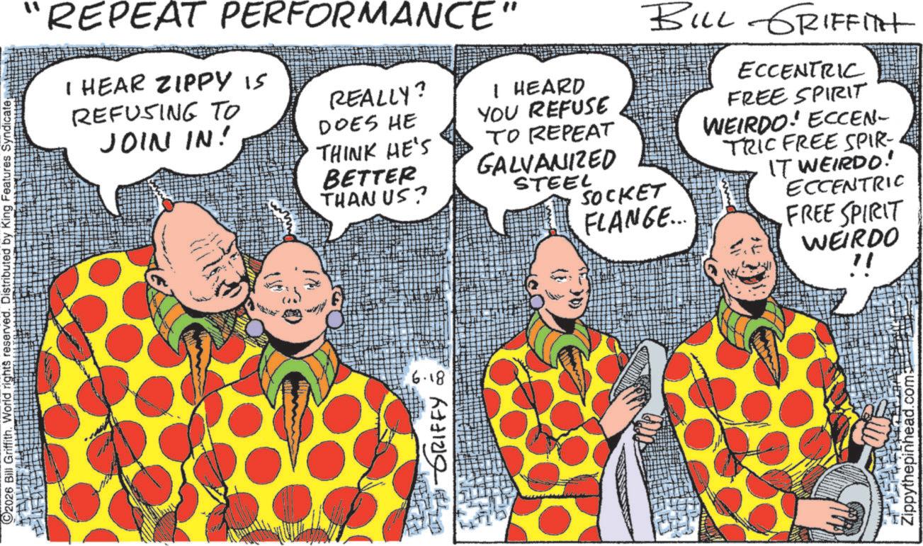Fiction OCR: 2026 Bill Griffith. World rights reserved. Distributed by King Features Syndicate "REPEAT PERFORMANCE" I HEAR ZIPPY IS REFUSING TO JOIN IN! REALLY? I HEARD YOU REFUSE TO REPEAT GALVANIZED BILL GRIFFITH ?? DOES HE THINK HE'S BETTER THAN US? STEEL SOCKET FLANGE... ECCENTRIC FREE SPIRIT WEIRDO! ECCEN- TRIC FREE SPIR- IT WEIRDO! ECCENTRIC FREE SPIRIT WEIRDO !! TH GRIFFY 6.18 Zippythepinhead.com 2026 Bill Griffith . World rights reserved . Distributed by King Features Syndicate " REPEAT PERFORMANCE " I HEAR ZIPPY IS REFUSING TO JOIN IN ! REALLY ? I HEARD YOU REFUSE TO REPEAT GALVANIZED BILL GRIFFITH ?? DOES HE THINK HE'S BETTER THAN US ? STEEL SOCKET FLANGE ... ECCENTRIC FREE SPIRIT WEIRDO ! ECCEN- TRIC FREE SPIR- IT WEIRDO ! ECCENTRIC FREE SPIRIT WEIRDO !! TH GRIFFY 6.18 Zippythepinhead.com