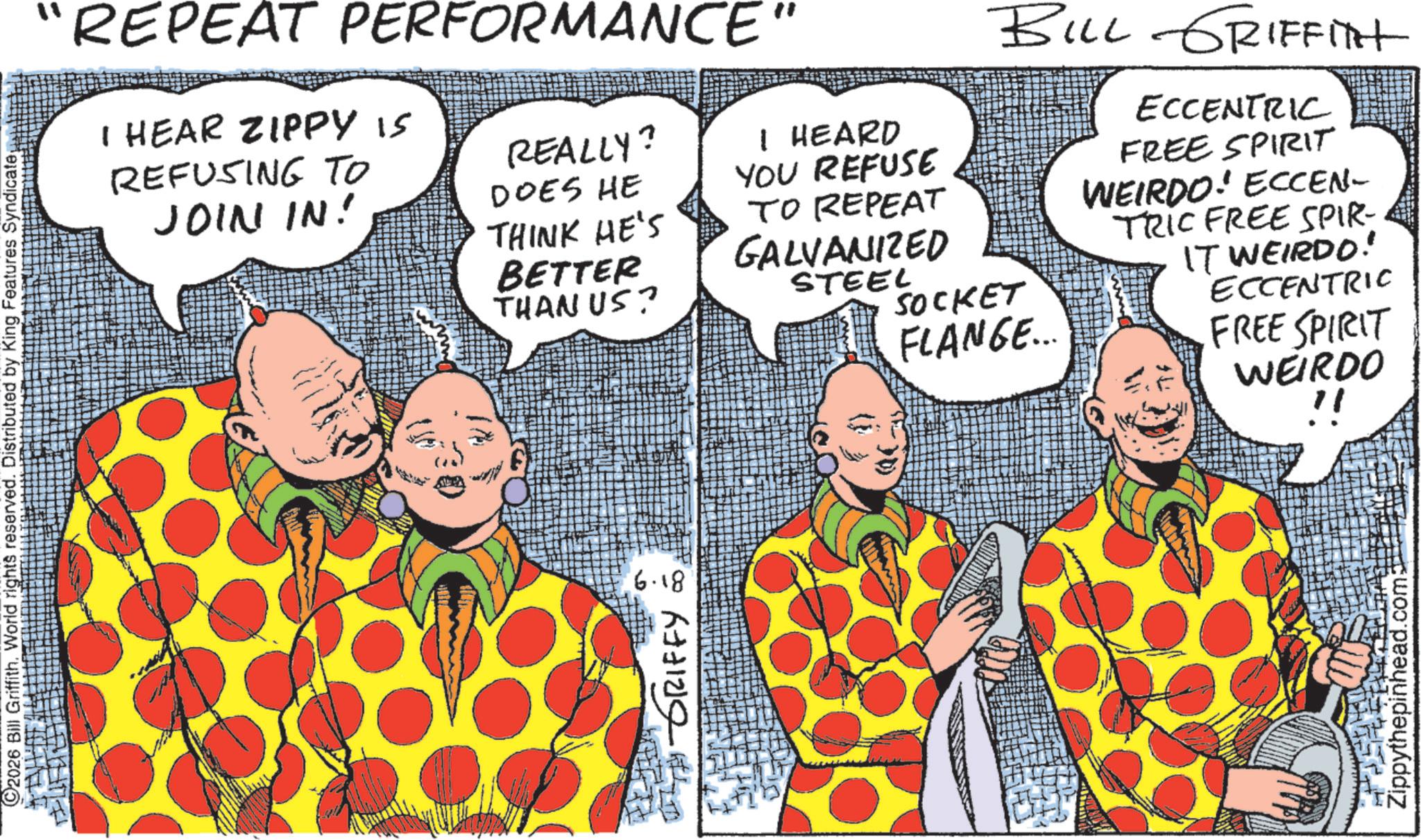 Fiction OCR: 2026 Bill Griffith. World rights reserved. Distributed by King Features Syndicate "REPEAT PERFORMANCE" I HEAR ZIPPY IS REFUSING TO JOIN IN! REALLY? I HEARD YOU REFUSE TO REPEAT GALVANIZED BILL GRIFFITH ?? DOES HE THINK HE'S BETTER THAN US? STEEL SOCKET FLANGE... ECCENTRIC FREE SPIRIT WEIRDO! ECCEN- TRIC FREE SPIR- IT WEIRDO! ECCENTRIC FREE SPIRIT WEIRDO !! TH GRIFFY 6.18 Zippythepinhead.com 2026 Bill Griffith . World rights reserved . Distributed by King Features Syndicate " REPEAT PERFORMANCE " I HEAR ZIPPY IS REFUSING TO JOIN IN ! REALLY ? I HEARD YOU REFUSE TO REPEAT GALVANIZED BILL GRIFFITH ?? DOES HE THINK HE'S BETTER THAN US ? STEEL SOCKET FLANGE ... ECCENTRIC FREE SPIRIT WEIRDO ! ECCEN- TRIC FREE SPIR- IT WEIRDO ! ECCENTRIC FREE SPIRIT WEIRDO !! TH GRIFFY 6.18 Zippythepinhead.com