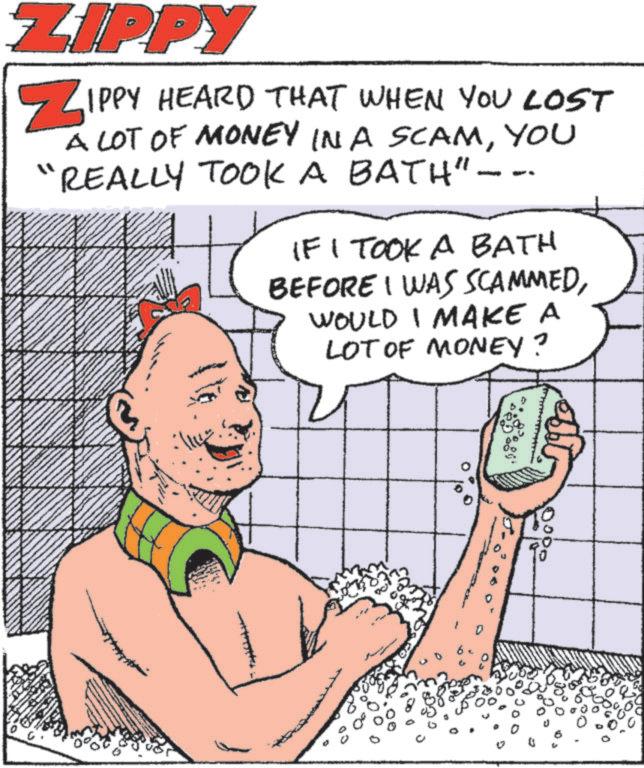 Animated cartoon OCR: ZIPPY ZIPPY HEARD THAT WHEN YOU LOST A LOT OF MONEY IN A SCAMYOU REALLY TOOK A BATH"--- IF I TOOK A BATH BEFORE I WAS SCAMMEDWOULD I MAKE A LOT OF MONEY? D 83 0000 D ZIPPY ZIPPY HEARD THAT WHEN YOU LOST A LOT OF MONEY IN A SCAMYOU REALLY TOOK A BATH " --- IF I TOOK A BATH BEFORE I WAS SCAMMEDWOULD I MAKE A LOT OF MONEY ? D 83 0000 D