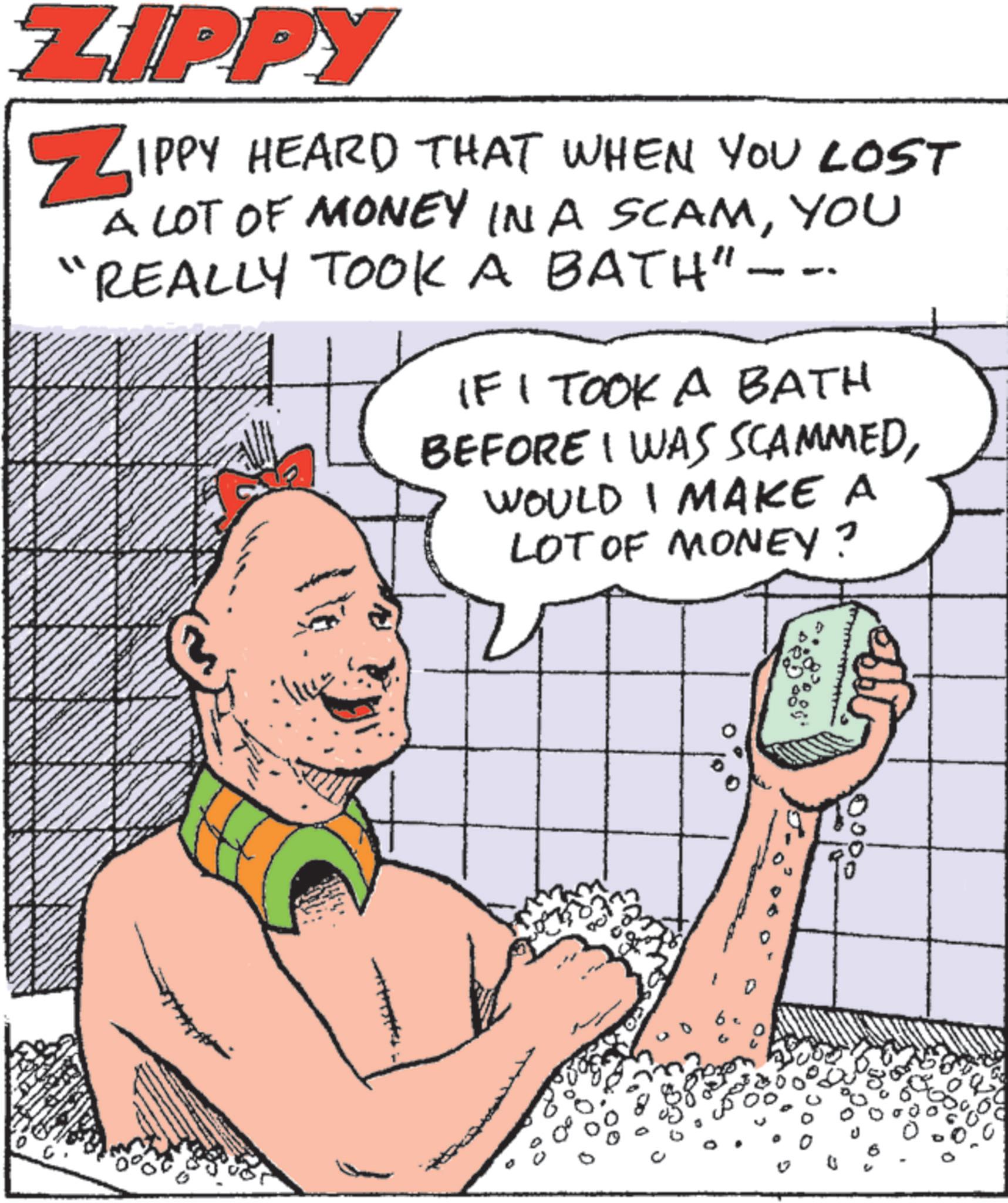 Animated cartoon OCR: ZIPPY ZIPPY HEARD THAT WHEN YOU LOST A LOT OF MONEY IN A SCAMYOU REALLY TOOK A BATH"--- IF I TOOK A BATH BEFORE I WAS SCAMMEDWOULD I MAKE A LOT OF MONEY? D 83 0000 D ZIPPY ZIPPY HEARD THAT WHEN YOU LOST A LOT OF MONEY IN A SCAMYOU REALLY TOOK A BATH " --- IF I TOOK A BATH BEFORE I WAS SCAMMEDWOULD I MAKE A LOT OF MONEY ? D 83 0000 D