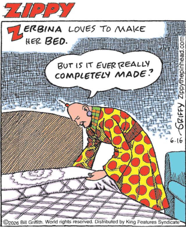Fiction OCR: ZIPPY ZERBINA LOVES TO MAKE HER BED. BUT IS IT EVER REALLY COMPLETELY MADE? 2026 Bill Griffith. World rights reserved. Distributed by King Features Syndicate GRIFFY Zippythepinhead.com 6.16 ZIPPY ZERBINA LOVES TO MAKE HER BED . BUT IS IT EVER REALLY COMPLETELY MADE ? 2026 Bill Griffith . World rights reserved . Distributed by King Features Syndicate GRIFFY Zippythepinhead.com 6.16