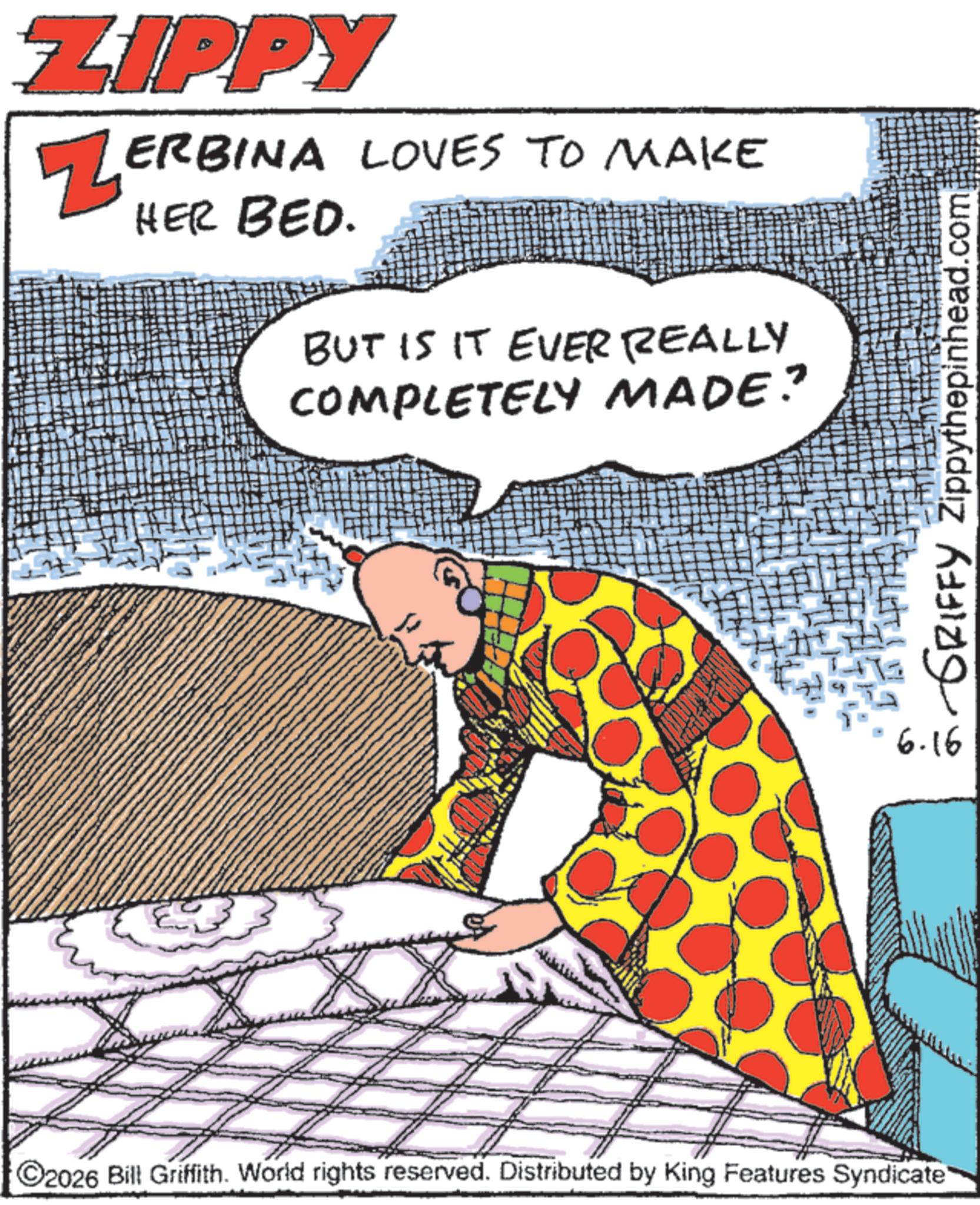 Fiction OCR: ZIPPY ZERBINA LOVES TO MAKE HER BED. BUT IS IT EVER REALLY COMPLETELY MADE? 2026 Bill Griffith. World rights reserved. Distributed by King Features Syndicate GRIFFY Zippythepinhead.com 6.16 ZIPPY ZERBINA LOVES TO MAKE HER BED . BUT IS IT EVER REALLY COMPLETELY MADE ? 2026 Bill Griffith . World rights reserved . Distributed by King Features Syndicate GRIFFY Zippythepinhead.com 6.16