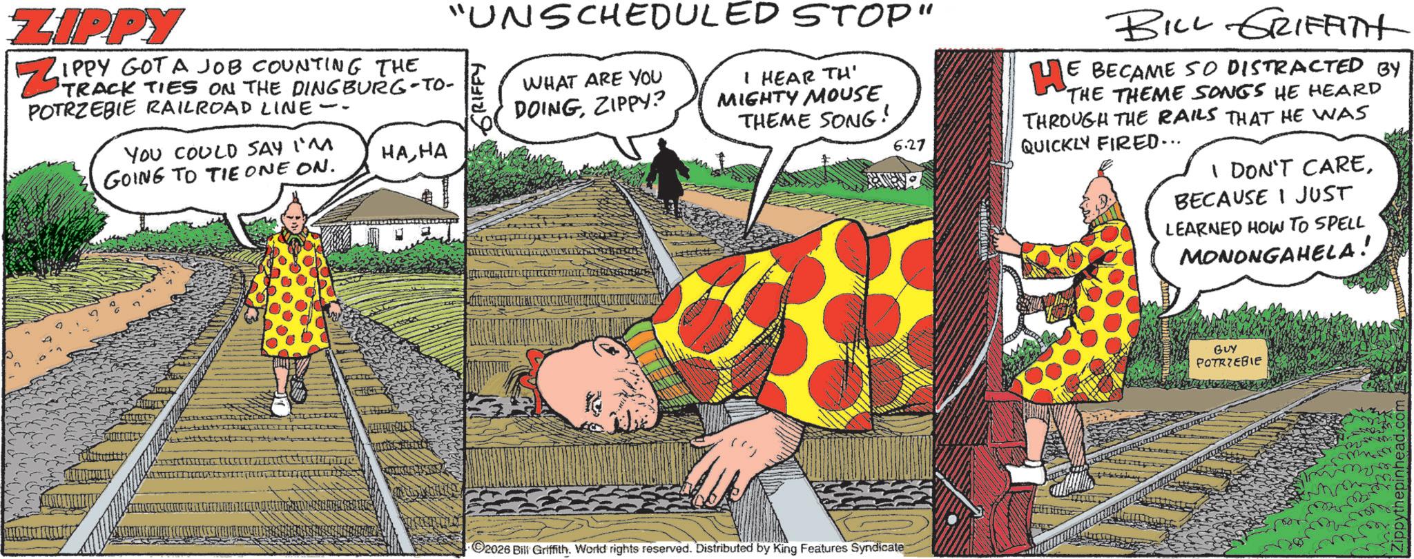 Animated cartoon OCR: ZIPPY ZIPPY GOT A JOB COUNTING THE TO- POTRZEBIE RAILROAD LINE- YOU COULD SAY I'M HAHA GOING TO TIE ONE ON. "UNSCHEDULED STOP" GRIFFY WHAT ARE YOU DOINGZIPPY? I HEAR TH' MIGHTY MOUSE THEME SONG! 6.27 BILL GRIFFITH HE BECAME SO DISTRACTED BY THE THEME SONGS HE HEARD THROUGH THE RAILS THAT HE WAS QUICKLY FIRED... I DON'T CAREBECAUSE I JUST LEARNED HOW TO SPELL MONONGAHELA! 2026 Bill Griffith. World rights reserved. Distributed by King Features Syndicate GUY POTRZEBIE ZIPPY ZIPPY GOT A JOB COUNTING THE TO- POTRZEBIE RAILROAD LINE- YOU COULD SAY I'M HAHA GOING TO TIE ONE ON . " UNSCHEDULED STOP " GRIFFY WHAT ARE YOU DOINGZIPPY ? I HEAR TH ' MIGHTY MOUSE THEME SONG ! 6.27 BILL GRIFFITH HE BECAME SO DISTRACTED BY THE THEME SONGS HE HEARD THROUGH THE RAILS THAT HE WAS QUICKLY FIRED ... I DON'T CAREBECAUSE I JUST LEARNED HOW TO SPELL MONONGAHELA ! 2026 Bill Griffith . World rights reserved . Distributed by King Features Syndicate GUY POTRZEBIE