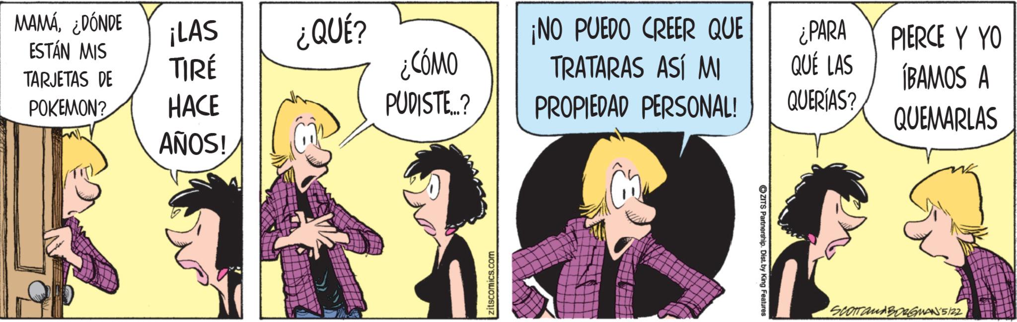 Comic book OCR: MAMÁ¿DÓNDE ¡LAS ESTÁN MIS ¿QUÉ? TARJETAS DE TIRÉ ¿CÓMO ¡NO PUEDO CREER QUE TRATARAS ASÍ MI POKEMON? HACE PUDISTE...? PROPIEDAD PERSONAL! AÑOS! zitscomics.com ZITS Partnership. Dist. by King Features ¿PARA QUÉ LAS QUERÍAS? PIERCE Y YO ÍBAMOS A QUEMARLAS SCOTTanABORGMAN 5/22 MAMÁ¿ DÓNDE ¡ LAS ESTÁN MIS ¿ QUÉ ? TARJETAS DE TIRÉ ¿ CÓMO ¡ NO PUEDO CREER QUE TRATARAS ASÍ MI POKEMON ? HACE PUDISTE ... ? PROPIEDAD PERSONAL ! AÑOS ! zitscomics.com ZITS Partnership . Dist . by King Features ¿ PARA QUÉ LAS QUERÍAS ? PIERCE Y YO ÍBAMOS A QUEMARLAS SCOTTanABORGMAN 5/22