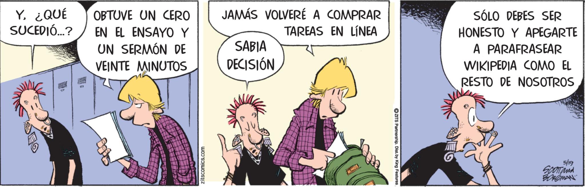 Publication OCR: Y¿QUÉ SUCEDIÓ...? OBTUVE UN CERO EN EL ENSAYO Y UN SERMÓN DE VEINTE MINUTOS JAMÁS VOLVERÉ A COMPRAR SABIA DECISIÓN TAREAS EN LÍNEA SÓLO DEBES SER HONESTO Y APEGARTE A PARAFRASEAR WIKIPEDIA COMO EL RESTO DE NOSOTROS zitscomics.com CZITS Partnership. Dist. by King Features 5/19 Scomand BORGMAN Y¿ QUÉ SUCEDIÓ ... ? OBTUVE UN CERO EN EL ENSAYO Y UN SERMÓN DE VEINTE MINUTOS JAMÁS VOLVERÉ A COMPRAR SABIA DECISIÓN TAREAS EN LÍNEA SÓLO DEBES SER HONESTO Y APEGARTE A PARAFRASEAR WIKIPEDIA COMO EL RESTO DE NOSOTROS zitscomics.com CZITS Partnership . Dist . by King Features 5/19 Scomand BORGMAN