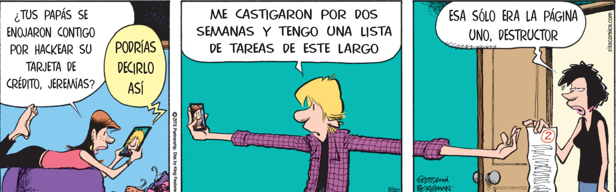 Fictional character OCR: ¿TUS PAPÁS SE ENOJARON CONTIGO POR HACKEAR SU TARJETA DE PODRÍAS DECIRLO CRÉDITOJEREMIAS? ASÍ ZITS Partnership. Dist. by King Features ME CASTIGARON POR DOS SEMANAS Y TENGO UNA LISTA DE TAREAS DE ESTE LARGO ESA SÓLO ERA LA PÁGINA UNODESTRUCTOR Sho Scorrand BORGMAN zitscomics.com ¿ TUS PAPÁS SE ENOJARON CONTIGO POR HACKEAR SU TARJETA DE PODRÍAS DECIRLO CRÉDITOJEREMIAS ? ASÍ ZITS Partnership . Dist . by King Features ME CASTIGARON POR DOS SEMANAS Y TENGO UNA LISTA DE TAREAS DE ESTE LARGO ESA SÓLO ERA LA PÁGINA UNODESTRUCTOR Sho Scorrand BORGMAN zitscomics.com