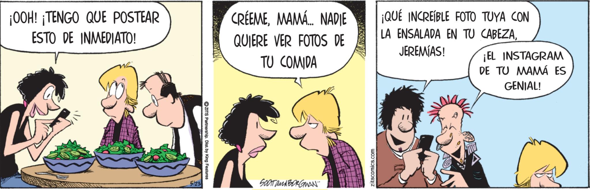 Comic book OCR: ¡OOH! ¡TENGO QUE POSTEAR ESTO DE INMEDIATO! CRÉEMEMAMÁ... NADIE QUIERE VER FOTOS DE TU COMIDA 5/23 ZITS Partnership. Dist. by King Features SCOTT and BORGMAN¨¨ zitscomics.com ¡QUÉ INCREÍBLE FOTO TUYA CON LA ENSALADA EN TU CABEZAJEREMIAS! ¡EL INSTAGRAM DE TU MAMÁ ES GENIAL! ¡ OOH ! ¡ TENGO QUE POSTEAR ESTO DE INMEDIATO ! CRÉEMEMAMÁ ... NADIE QUIERE VER FOTOS DE TU COMIDA 5/23 ZITS Partnership . Dist . by King Features SCOTT and BORGMAN¨¨ zitscomics.com ¡ QUÉ INCREÍBLE FOTO TUYA CON LA ENSALADA EN TU CABEZAJEREMIAS ! ¡ EL INSTAGRAM DE TU MAMÁ ES GENIAL !