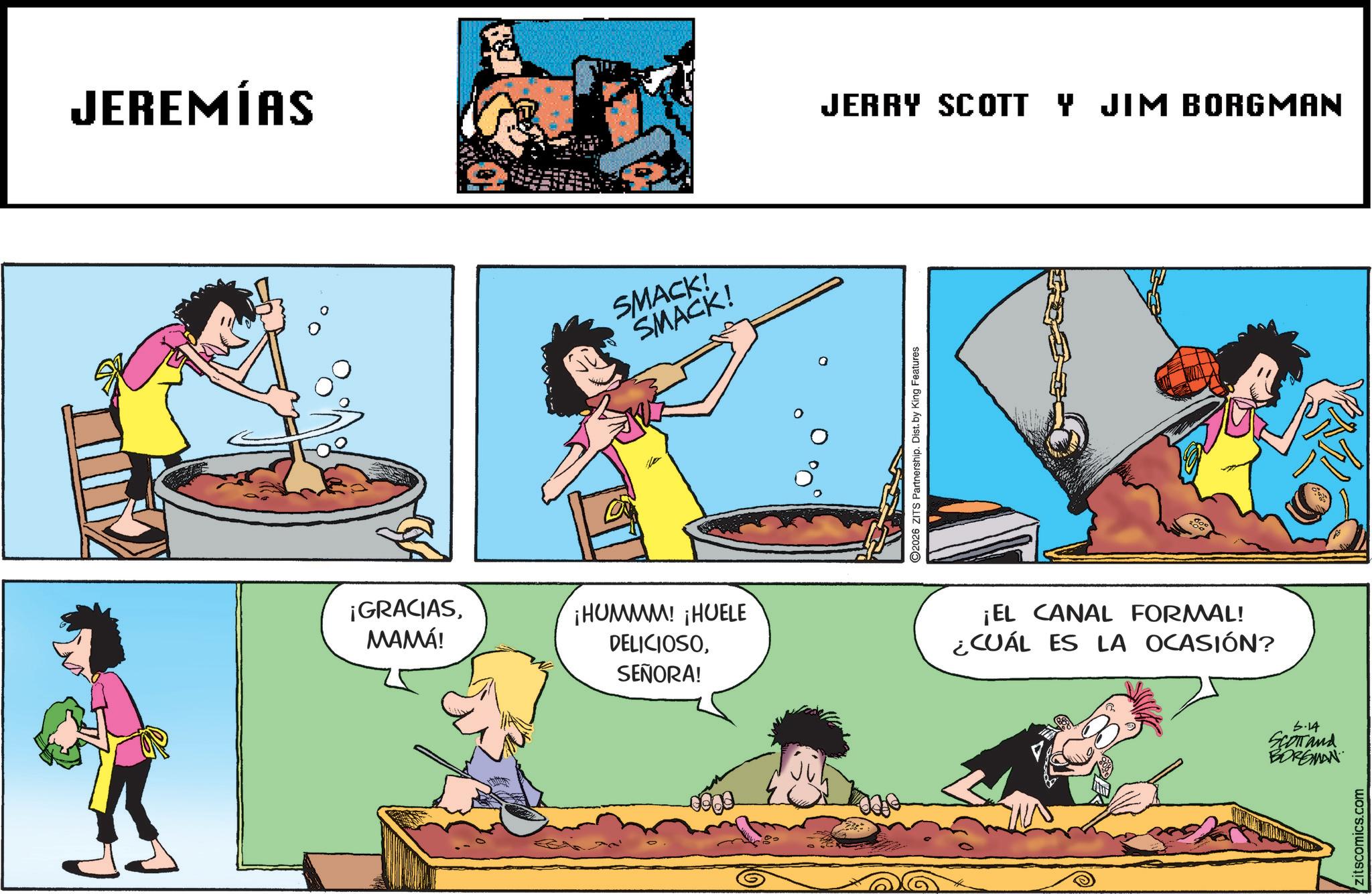 Fictional character OCR: JEREMÍAS SMACK! SMACK! JERRY SCOTT Y JIM BORGMAN ¡GRACIASMAMÁ! ¡HUMMM! ¡HUELE DELICIOSOSEÑORA! 2026 ZITS Partnership. Dist. by King Features ¡EL CANAL FORMAL! ¿CUÁL ES LA OCASIÓN? 5-14 SCOTT and BORGMAN zitscomics.com JEREMÍAS SMACK ! SMACK ! JERRY SCOTT Y JIM BORGMAN ¡ GRACIASMAMÁ ! ¡ HUMMM ! ¡ HUELE DELICIOSOSEÑORA ! 2026 ZITS Partnership . Dist . by King Features ¡ EL CANAL FORMAL ! ¿ CUÁL ES LA OCASIÓN ? 5-14 SCOTT and BORGMAN zitscomics.com