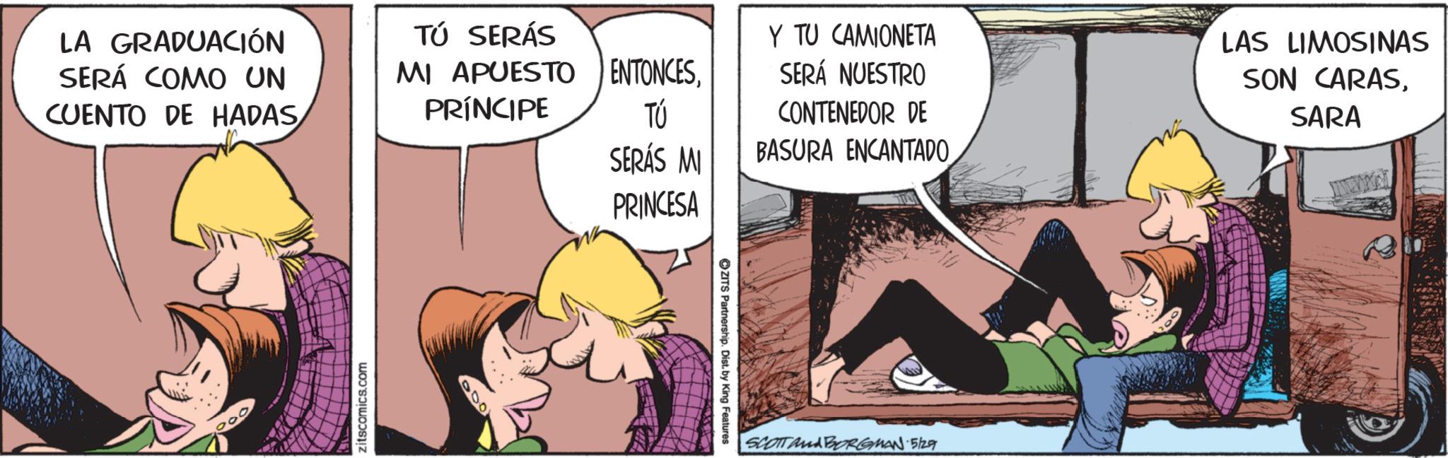 Fictional character OCR: LA GRADUACIÓN SERÁ COMO UN CUENTO DE HADAS TÚ SERÁS MI APUESTO PRÍNCIPE zitscomics.com 000 ENTONCESTÚ SERÁS MI PRINCESA ZITS Partnership. Dist. by King Features Y TU CAMIONETA SERÁ NUESTRO CONTENEDOR DE BASURA ENCANTADO LAS LIMOSINAS SON CARASSARA SCOTTA BORGMAN 5/29 R LA GRADUACIÓN SERÁ COMO UN CUENTO DE HADAS TÚ SERÁS MI APUESTO PRÍNCIPE zitscomics.com 000 ENTONCESTÚ SERÁS MI PRINCESA ZITS Partnership . Dist . by King Features Y TU CAMIONETA SERÁ NUESTRO CONTENEDOR DE BASURA ENCANTADO LAS LIMOSINAS SON CARASSARA SCOTTA BORGMAN 5/29 R