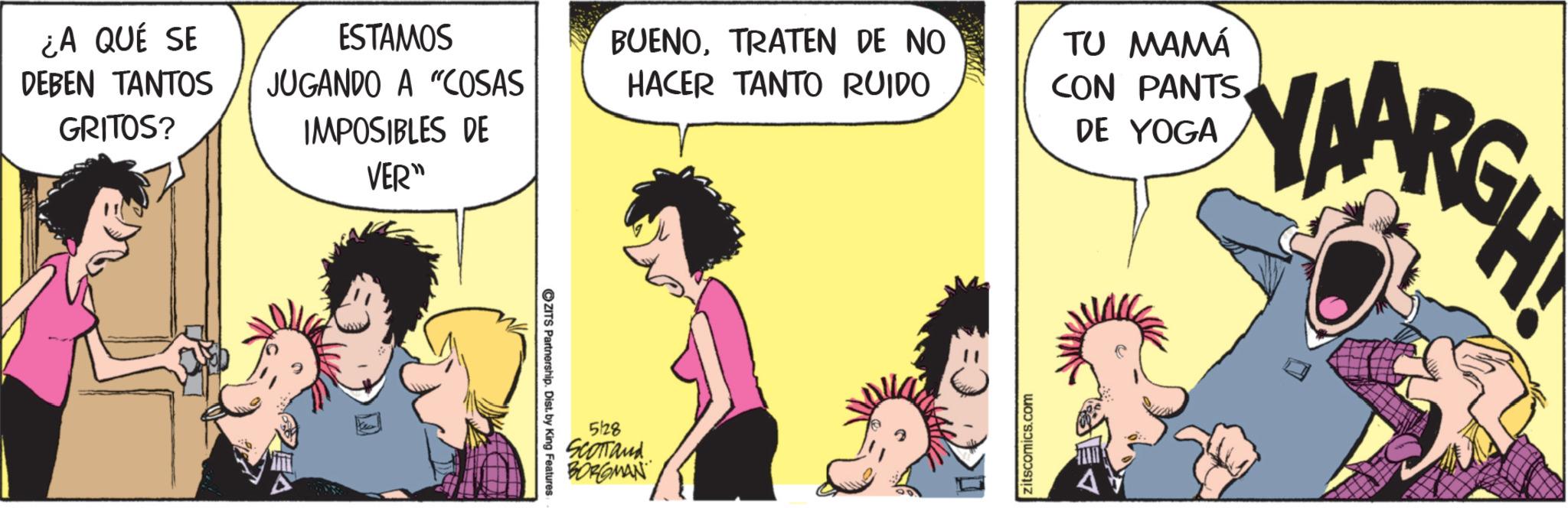 Publication OCR: ¿A QUÉ SE DEBEN TANTOS GRITOS? ESTAMOS JUGANDO A "COSAS BUENOTRATEN DE NO HACER TANTO RUIDO IMPOSIBLES DE VER" ZITS Partnership. Dist. by King Features 5128 SCOTTand BORGMAN zitscomics.com TU MAMÁ CON PANTSDE YOGA YAARGH ¿ A QUÉ SE DEBEN TANTOS GRITOS ? ESTAMOS JUGANDO A " COSAS BUENOTRATEN DE NO HACER TANTO RUIDO IMPOSIBLES DE VER " ZITS Partnership . Dist . by King Features 5128 SCOTTand BORGMAN zitscomics.com TU MAMÁ CON PANTSDE YOGA YAARGH