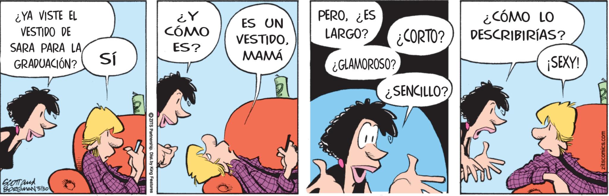 Comic book OCR: ¿YA VISTE EL VESTIDO DE SARA PARA LAGRADUACIÓN? SCOTT and BORGMAN 5/30 ¿Y CÓMO PERO¿ES ES UN LARGO? VESTIDO¿CORTO? ¿CÓMO LO DESCRIBIRÍAS? ES? Sí MAMÁ ¿GLAMOROSO? ¡SEXY! ¿SENCILLO? ZITS Partnership. Dist. by King Features zitscomics.com ¿ YA VISTE EL VESTIDO DE SARA PARA LAGRADUACIÓN ? SCOTT and BORGMAN 5/30 ¿ Y CÓMO PERO¿ ES ES UN LARGO ? VESTIDO¿ CORTO ? ¿ CÓMO LO DESCRIBIRÍAS ? ES ? Sí MAMÁ ¿ GLAMOROSO ? ¡ SEXY ! ¿ SENCILLO ? ZITS Partnership . Dist . by King Features zitscomics.com
