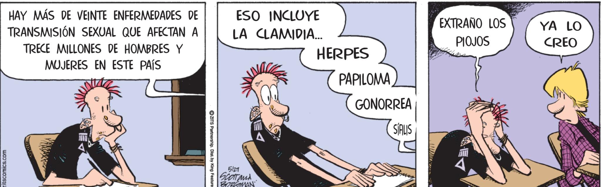 Publication OCR: itscomics.com HAY MÁS DE VEINTE ENFERMEDADES DE TRANSMISIÓN SEXUAL QUE AFECTAN A TRECE MILLONES DE HOMBRES Y MUJERES EN ESTE PAÍS ESO INCLUYE LA CLAMIDIA... HERPES ZITS Partnership. Dist. by King Feature 5127 Scottand BORGMAN PAPILOMA GONORREA SÍALIS EXTRAÑO LOS YA LO PIOJOS CREO itscomics.com HAY MÁS DE VEINTE ENFERMEDADES DE TRANSMISIÓN SEXUAL QUE AFECTAN A TRECE MILLONES DE HOMBRES Y MUJERES EN ESTE PAÍS ESO INCLUYE LA CLAMIDIA ... HERPES ZITS Partnership . Dist . by King Feature 5127 Scottand BORGMAN PAPILOMA GONORREA SÍALIS EXTRAÑO LOS YA LO PIOJOS CREO