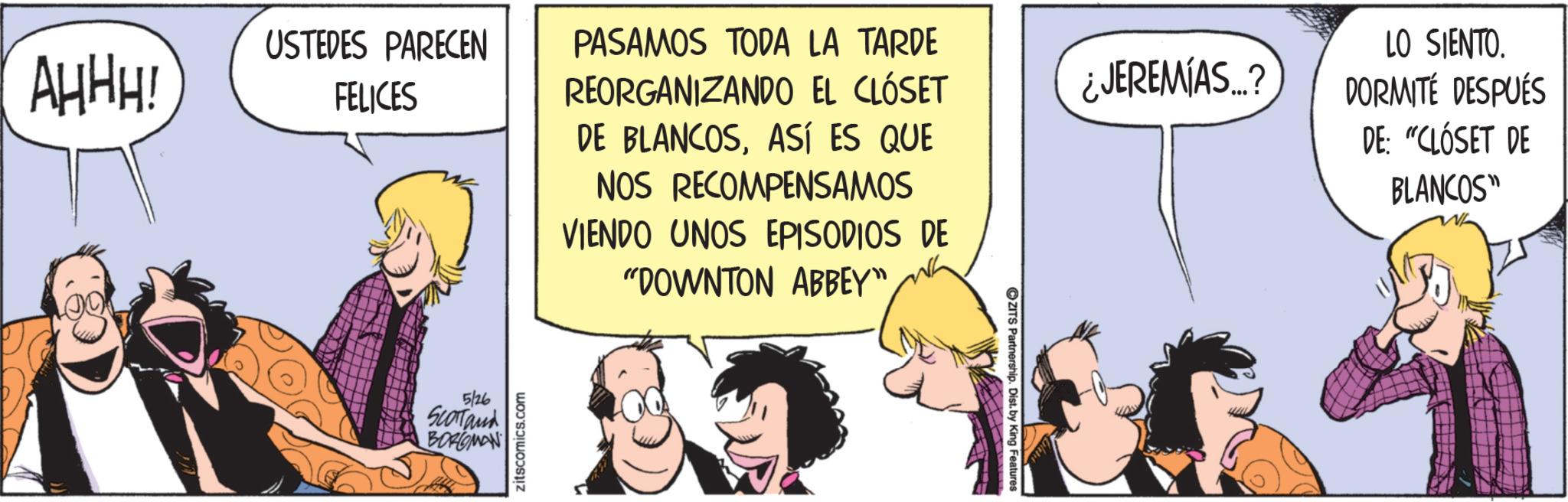 Animated cartoon OCR: AHHH! USTEDES PARECEN FELICES 5/26 SCOTTand BORGMAN zitscomics.com PASAMOS TODA LA TARDE REORGANIZANDO EL CLÓSET DE BLANCOSASÍ ES QUE NOS RECOMPENSAMOS VIENDO UNOS EPISODIOS DE "DOWNTON ABBEY" ¿JEREMIAS...? LO SIENTO. DORMITÉ DESPUÉS DE: "CLÓSET DE BLANCOS" ZITS Partnership. Dist. by King Features AHHH ! USTEDES PARECEN FELICES 5/26 SCOTTand BORGMAN zitscomics.com PASAMOS TODA LA TARDE REORGANIZANDO EL CLÓSET DE BLANCOSASÍ ES QUE NOS RECOMPENSAMOS VIENDO UNOS EPISODIOS DE " DOWNTON ABBEY " ¿ JEREMIAS ... ? LO SIENTO . DORMITÉ DESPUÉS DE : " CLÓSET DE BLANCOS " ZITS Partnership . Dist . by King Features