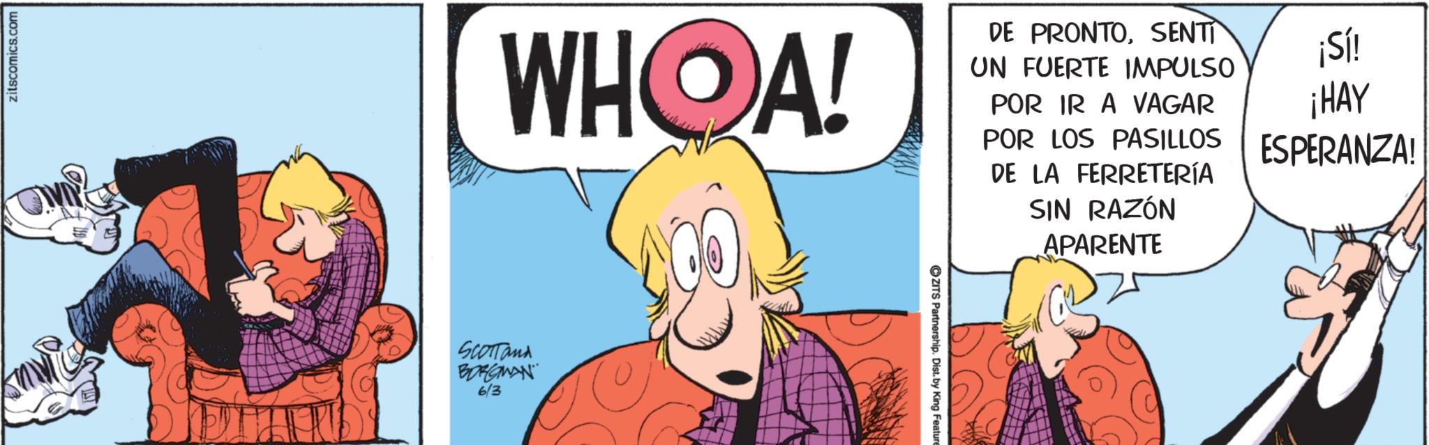 Publication OCR: zitscomics.com WHOA! DE PRONTOSENTI UN FUERTE IMPULSO POR IR A VAGAR ¡Sí! ¡HAY SCOTTand BORGWAN" 6/3 ZITS Partnership. Dist. by King Feature POR LOS PASILLOS ESPERANZA! DE LA FERRETERÍA SIN RAZÓN APARENTE zitscomics.com WHOA ! DE PRONTOSENTI UN FUERTE IMPULSO POR IR A VAGAR ¡ Sí ! ¡ HAY SCOTTand BORGWAN " 6/3 ZITS Partnership . Dist . by King Feature POR LOS PASILLOS ESPERANZA ! DE LA FERRETERÍA SIN RAZÓN APARENTE