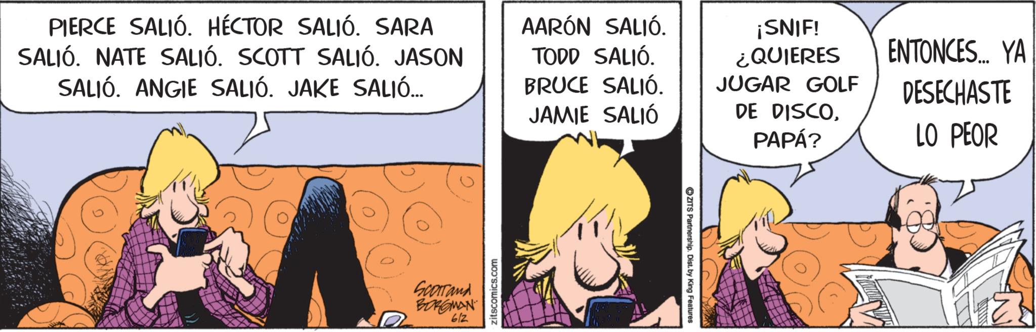 Fictional character OCR: PIERCE SALIÓ. HÉCTOR SALIÓ. SARA SALIÓ. NATE SALIÓ. SCOTT SALIÓ. JASON SALIÓ. ANGIE SALIÓ. JAKE SALIÓ... AARÓN SALIÓ. TODD SALIÓ. BRUCE SALIÓ. JAMIE SALIÓ ¡SNIF! ¿QUIERES JUGAR GOLF DE DISCOPAPÁ? ENTONCES... YA DESECHASTE LO PEOR Scorrand BORGMAN 612 zitscomics.com ZITS Partnership. Dist. by King Features PIERCE SALIÓ . HÉCTOR SALIÓ . SARA SALIÓ . NATE SALIÓ . SCOTT SALIÓ . JASON SALIÓ . ANGIE SALIÓ . JAKE SALIÓ ... AARÓN SALIÓ . TODD SALIÓ . BRUCE SALIÓ . JAMIE SALIÓ ¡ SNIF ! ¿ QUIERES JUGAR GOLF DE DISCOPAPÁ ? ENTONCES ... YA DESECHASTE LO PEOR Scorrand BORGMAN 612 zitscomics.com ZITS Partnership . Dist . by King Features
