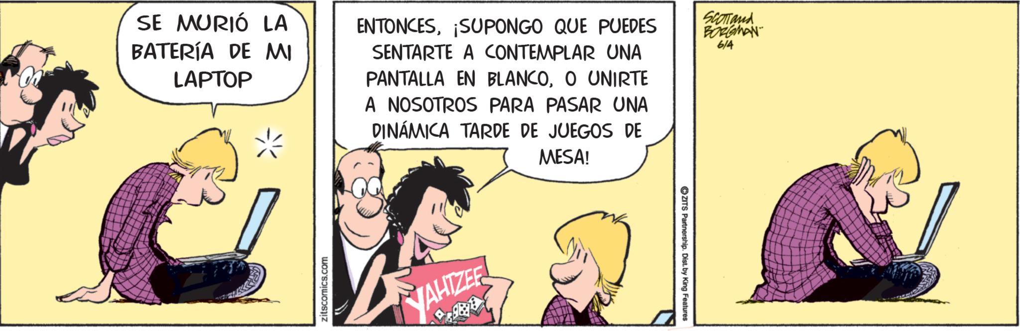 Comic book OCR: SE MURIÓ LA BATERÍA DE MI LAPTOP ENTONCESSUPONGO QUE PUEDES SENTARTE A CONTEMPLAR UNA PANTALLA EN BLANCOO UNIRTE A NOSOTROS PARA PASAR UNA DINÁMICA TARDE DE JUEGOS DE MESA! SCOTTand BORGMAN 6/4 zitscomics.com YAHTZER ZITS Partnership. Dist. by King Features SE MURIÓ LA BATERÍA DE MI LAPTOP ENTONCESSUPONGO QUE PUEDES SENTARTE A CONTEMPLAR UNA PANTALLA EN BLANCOO UNIRTE A NOSOTROS PARA PASAR UNA DINÁMICA TARDE DE JUEGOS DE MESA ! SCOTTand BORGMAN 6/4 zitscomics.com YAHTZER ZITS Partnership . Dist . by King Features