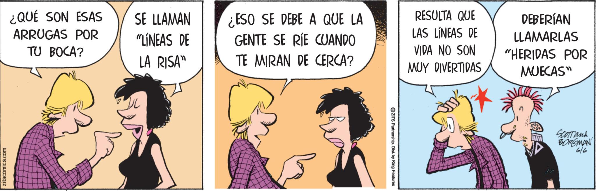 Fictional character OCR: zitscomics.co s.com ¿QUÉ SON ESAS ARRUGAS POR TU BOCA? SE LLAMAN "LÍNEAS DE LA RISA" ¿ESO SE DEBE A QUE LA GENTE SE RIE CUANDO TE MIRAN DE CERCA? RESULTA QUE LAS LÍNEAS DE VIDA NO SON MUY DIVERTIDAS DEBERÍAN LLAMARLAS "HERIDAS POR MUECAS" ZITS Partnership. Dist. by King Features Scottand BORGMAN 6/6 zitscomics.co s.com ¿ QUÉ SON ESAS ARRUGAS POR TU BOCA ? SE LLAMAN " LÍNEAS DE LA RISA " ¿ ESO SE DEBE A QUE LA GENTE SE RIE CUANDO TE MIRAN DE CERCA ? RESULTA QUE LAS LÍNEAS DE VIDA NO SON MUY DIVERTIDAS DEBERÍAN LLAMARLAS " HERIDAS POR MUECAS " ZITS Partnership . Dist . by King Features Scottand BORGMAN 6/6