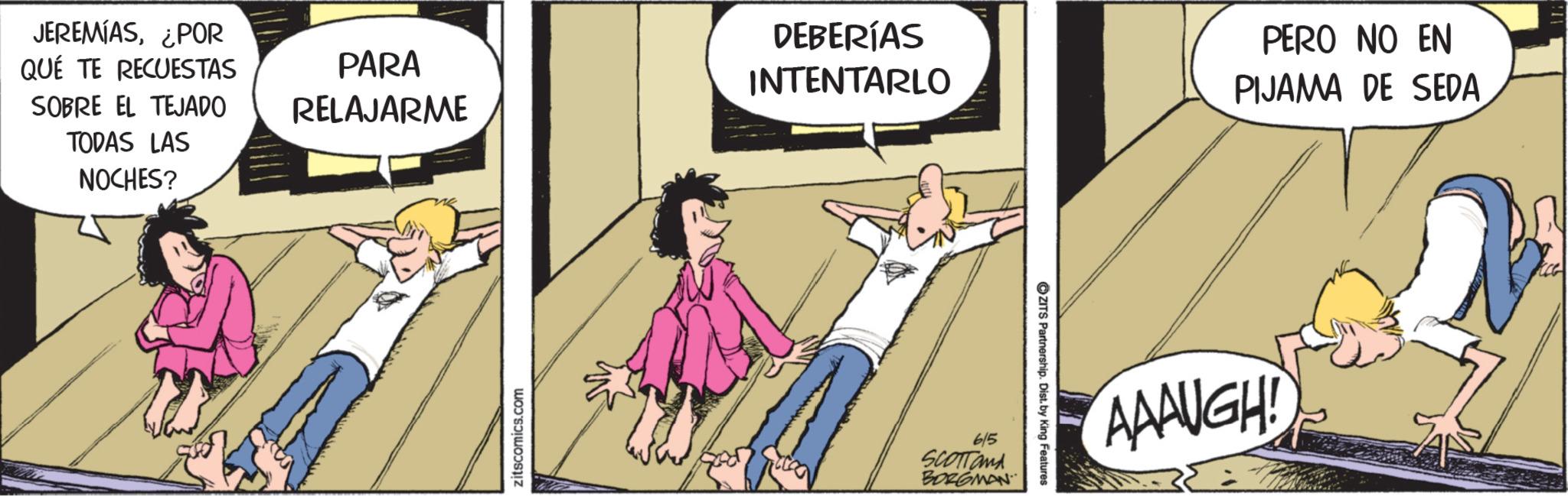 Foot OCR: JEREMIAS¿POR QUÉ TE RECUESTAS SOBRE EL TEJADO TODAS LAS NOCHES? DEBERÍAS PARA RELAJARME INTENTARLO zitscomics.com 6/5 SCOTTand BORGMAN ZITS Partnership. Dist. by King Features PERO NO EN PIJAMA DE SEDA AAAUGH! JEREMIAS¿ POR QUÉ TE RECUESTAS SOBRE EL TEJADO TODAS LAS NOCHES ? DEBERÍAS PARA RELAJARME INTENTARLO zitscomics.com 6/5 SCOTTand BORGMAN ZITS Partnership . Dist . by King Features PERO NO EN PIJAMA DE SEDA AAAUGH !
