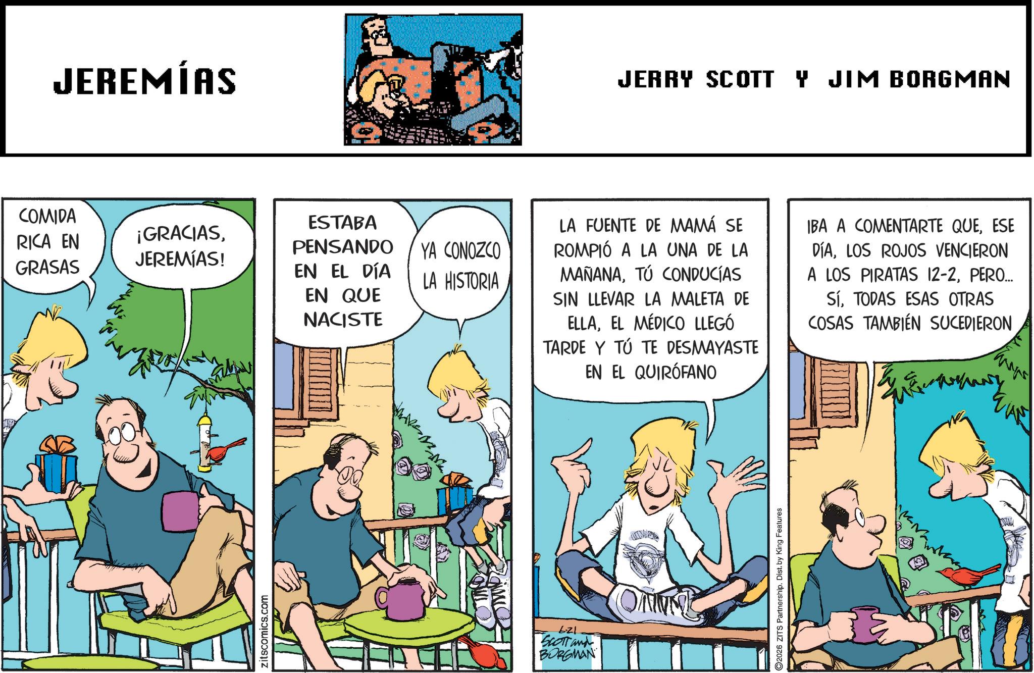 Animated cartoon OCR: COMIDA RICA EN GRASAS JEREMÍAS ¡GRACIASJEREMIAS! zitscomics.com ESTABA PENSANDO EN EL DÍA YA CONOZCO LA HISTORIA EN QUE NACISTE 6.21 SCOTT and BORGMAN JERRY SCOTT Y JIM BORGMAN LA FUENTE DE MAMÁ SE ROMPIÓ A LA UNA DE LA MAÑANATÚ CONDUCÍAS SIN LLEVAR LA MALETA DE ELLAEL MÉDICO LLEGÓ TARDE Y TÚ TE DESMAYASTE EN EL QUIRÓFANO IBA A COMENTARTE QUEESE DÍALOS ROJOS VENCIERON A LOS PIRATAS 12-2PERO... SÍTODAS ESAS OTRAS COSAS TAMBIÉN SUCEDIERON 2026 ZITS Partnership. Dist. by King Features COMIDA RICA EN GRASAS JEREMÍAS ¡ GRACIASJEREMIAS ! zitscomics.com ESTABA PENSANDO EN EL DÍA YA CONOZCO LA HISTORIA EN QUE NACISTE 6.21 SCOTT and BORGMAN JERRY SCOTT Y JIM BORGMAN LA FUENTE DE MAMÁ SE ROMPIÓ A LA UNA DE LA MAÑANATÚ CONDUCÍAS SIN LLEVAR LA MALETA DE ELLAEL MÉDICO LLEGÓ TARDE Y TÚ TE DESMAYASTE EN EL QUIRÓFANO IBA A COMENTARTE QUEESE DÍALOS ROJOS VENCIERON A LOS PIRATAS 12-2PERO ... SÍTODAS ESAS OTRAS COSAS TAMBIÉN SUCEDIERON 2026 ZITS Partnership . Dist . by King Features