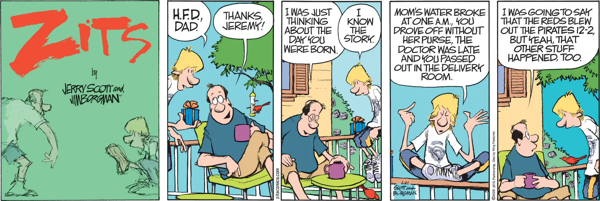 Publication OCR: ZITS by JERRY SCOTT and JIMBORGMAN H.F.D.DAD JEREMY! Zitscomics.com I WAS JUST THINKING ABOUT THE I KNOW DAY YOU THE STORK. WERE BORN. 6.21 SCOTT and BORGMAN MOM'S WATER BROKE AT ONE A.M.YOU DROVE OFF WITHOUT HER PURSETHE DOCTOR WAS LATE AND YOU PASSED OUT IN THE DELIVERY ROOM. I WAS GOING TO SAY THAT THE REDS BLEW OUT THE PIRATES 12-2THAT OTHER STUFF HAPPENEDTOO. AN 2026 ZITS Partnership. Dist. by King Features ZITS by JERRY SCOTT and JIMBORGMAN H.F.D.DAD JEREMY ! Zitscomics.com I WAS JUST THINKING ABOUT THE I KNOW DAY YOU THE STORK . WERE BORN . 6.21 SCOTT and BORGMAN MOM'S WATER BROKE AT ONE A.M.YOU DROVE OFF WITHOUT HER PURSETHE DOCTOR WAS LATE AND YOU PASSED OUT IN THE DELIVERY ROOM . I WAS GOING TO SAY THAT THE REDS BLEW OUT THE PIRATES 12-2BUT YEAHTHAT OTHER STUFF HAPPENEDTOO . AN 2026 ZITS Partnership . Dist . by King Features