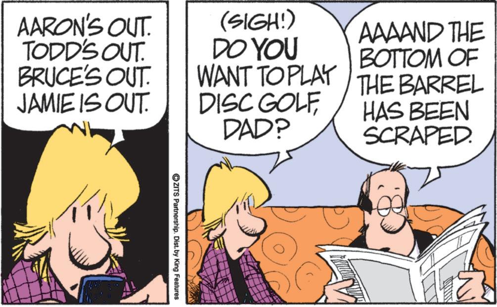 Comic book OCR: AARON'S OUT. TODD'S OUT. BRUCE'S OUT. JAMIE IS OUT. (SIGH!) DO YOU WANT TO PLAY DISC GOLF DAD? AAAAND THE BOTTOM OF THE BARREL HAS BEEN SCRAPED. ©ZITS Partnership. Dist. by King Features AARON'S OUT . TODD'S OUT . BRUCE'S OUT . JAMIE IS OUT . ( SIGH ! ) DO YOU WANT TO PLAY DISC GOLF DAD ? AAAAND THE BOTTOM OF THE BARREL HAS BEEN SCRAPED . © ZITS Partnership . Dist . by King Features