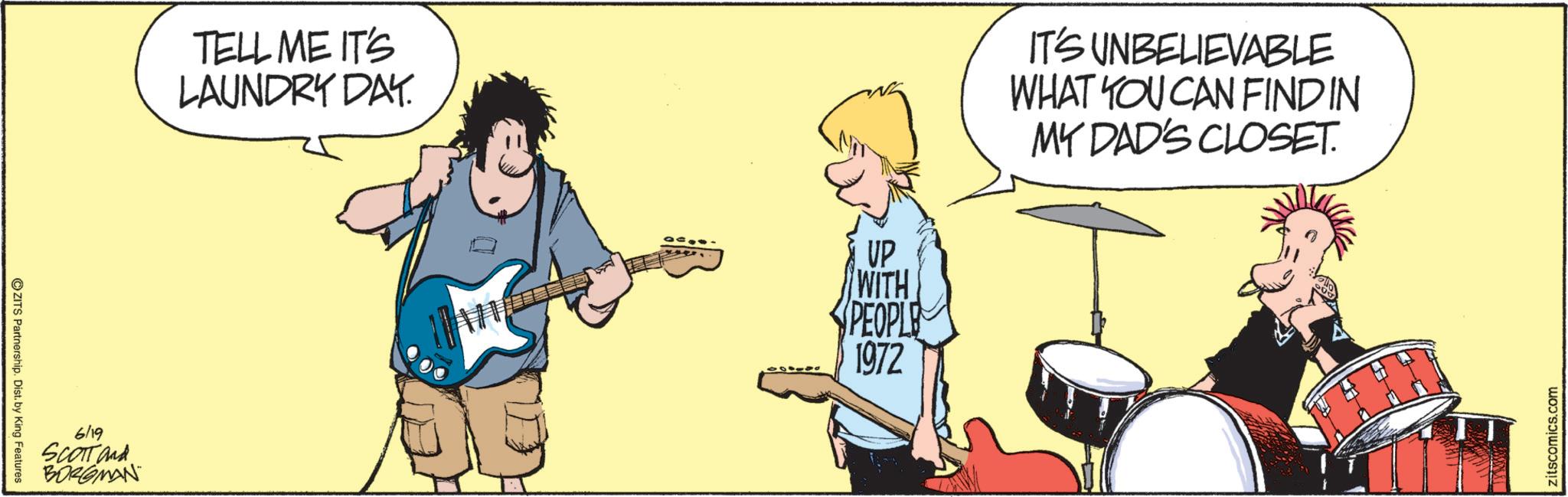 Guitarist OCR: ZITS Partnership. Dist. by King Features 6/19 SCOTT and BORGMAN TELL ME IT'S LAUNDRY DAY. UP WITH PEOPLE 1972 IT'S UNBELIEVABLE WHAT YOU CAN FINDIN MY DAD'S CLOSET. zitscomics.com ZITS Partnership . Dist . by King Features 6/19 SCOTT and BORGMAN TELL ME IT'S LAUNDRY DAY . UP WITH PEOPLE 1972 IT'S UNBELIEVABLE WHAT YOU CAN FINDIN MY DAD'S CLOSET . zitscomics.com