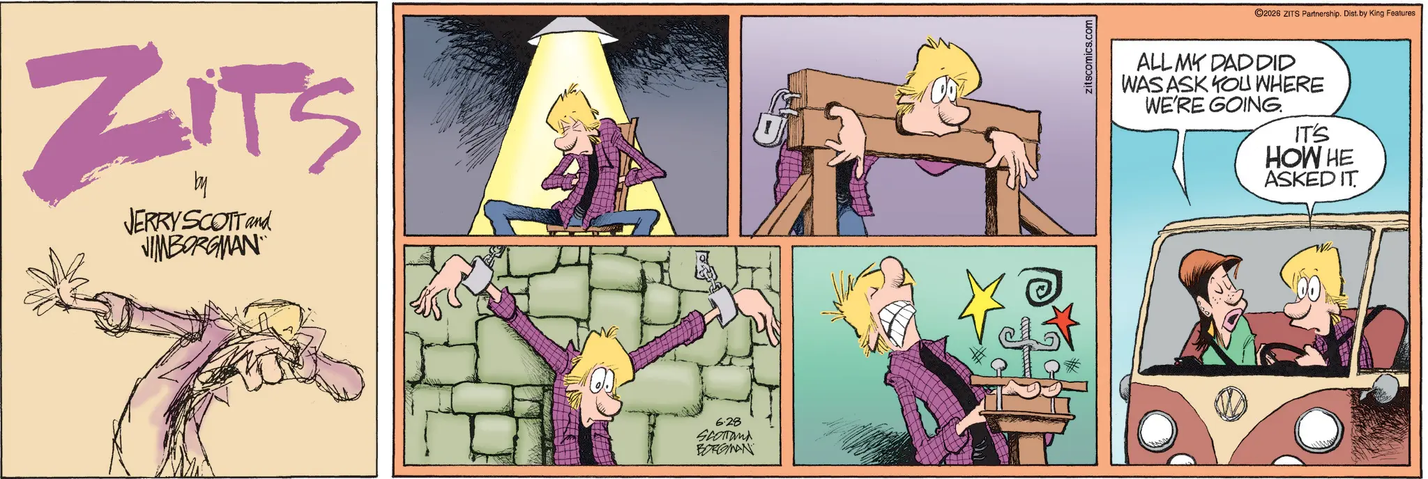 Publication OCR: ZITS by JERRY SCOTT and JIMBORGMAN 6.28 Scotland BORGMAN zitscomics.com 2026 ZITS Partnership. Dist. by King Features ALL MY DAD DID WAS ASK YOU WHERE WE'RE GOING. IT'S HOW HE ASKED IT ZITS by JERRY SCOTT and JIMBORGMAN 6.28 Scotland BORGMAN zitscomics.com 2026 ZITS Partnership . Dist . by King Features ALL MY DAD DID WAS ASK YOU WHERE WE'RE GOING . IT'S HOW HE ASKED IT