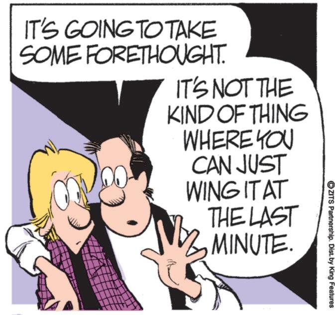 Photo caption OCR: ©ZITS Partnership. Dist. by King Features IT'S GOING TO TAKE SOME FORETHOUGHT. IT'S NOT THE KIND OF THING WHERE YOU CAN JUST WING IT AT THE LAST 3 MINUTE. © ZITS Partnership . Dist . by King Features IT'S GOING TO TAKE SOME FORETHOUGHT . IT'S NOT THE KIND OF THING WHERE YOU CAN JUST WING IT AT THE LAST 3 MINUTE .