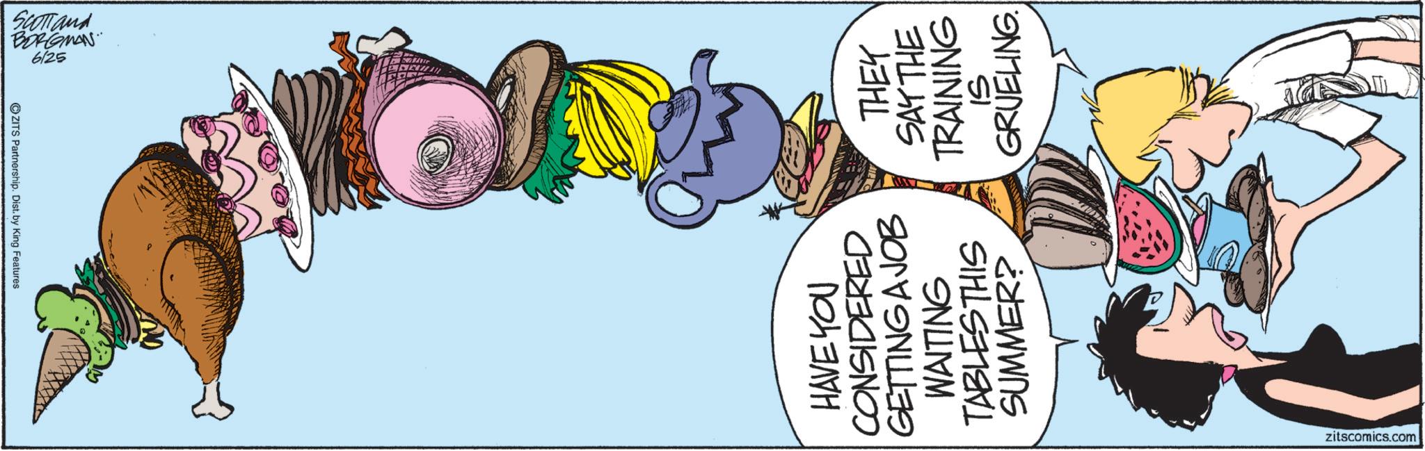 Fictional character OCR: So SCOTTand BORGMAN 6/25 HAVE YOU CONSIDERED GETTING A JOB WAITING TABLES THIS SUMMER? THEY SAY THE TRAINING GRUELING. zitscomics.com So SCOTTand BORGMAN 6/25 HAVE YOU CONSIDERED GETTING A JOB WAITING TABLES THIS SUMMER ? THEY SAY THE TRAINING GRUELING . zitscomics.com