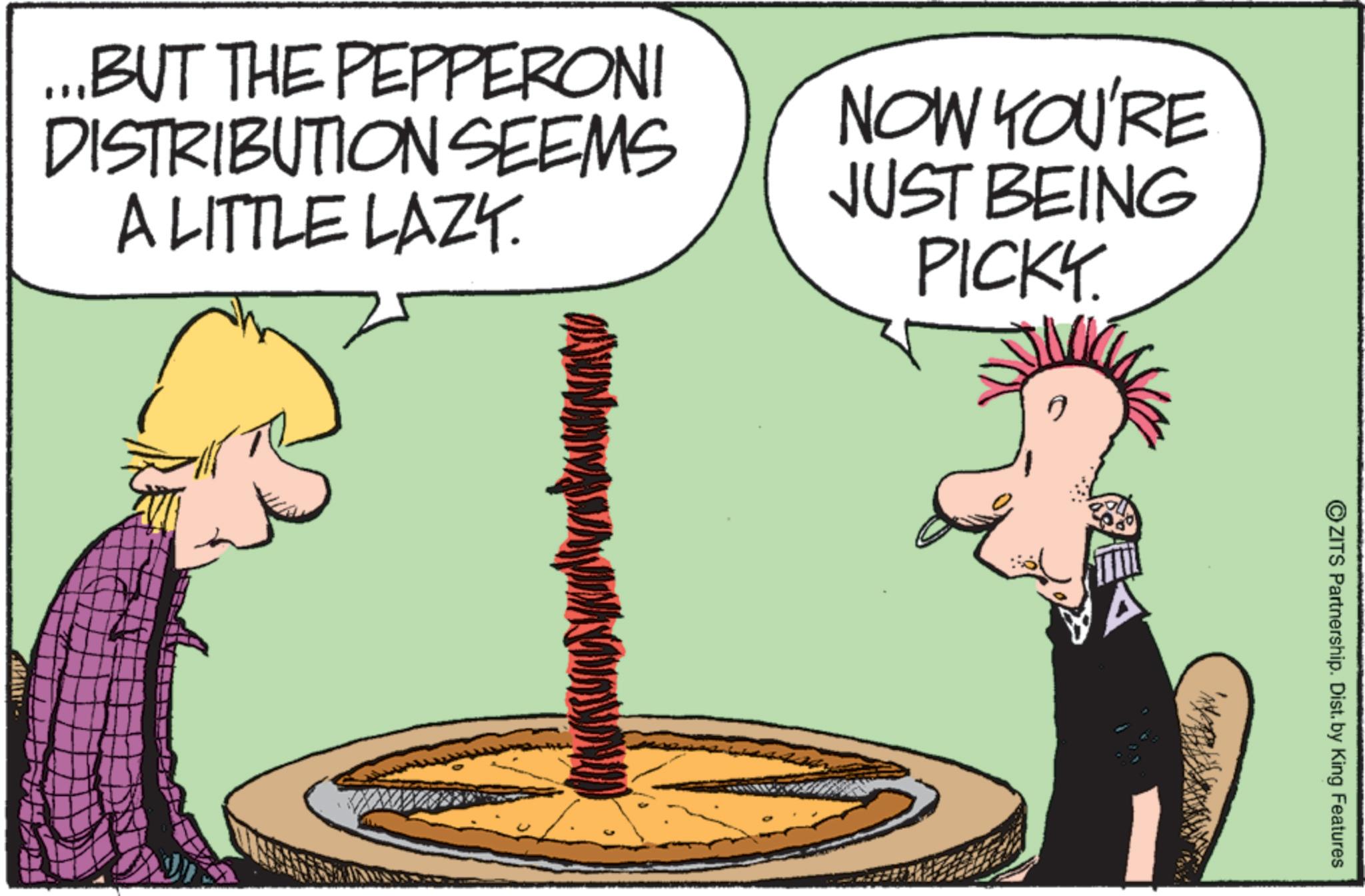 Fiction OCR: ...BUT THE PEPPERONI DISTRIBUTION SEEMS A LITTLE LAZY. NOW YOU'RE JUST BEING PICKY. ©ZITS Partnership. Dist. by King Features ... BUT THE PEPPERONI DISTRIBUTION SEEMS A LITTLE LAZY . NOW YOU'RE JUST BEING PICKY . © ZITS Partnership . Dist . by King Features