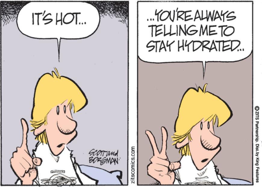 Fiction OCR: IT'S HOT... Scorrand BORGMAN zitscomics.com ... YOU'RE ALWAYS TELLING METO STAY HYDRATED... ZITS Partnership. Dist. by King Features IT'S HOT ... Scorrand BORGMAN zitscomics.com ... YOU'RE ALWAYS TELLING METO STAY HYDRATED ... ZITS Partnership . Dist . by King Features