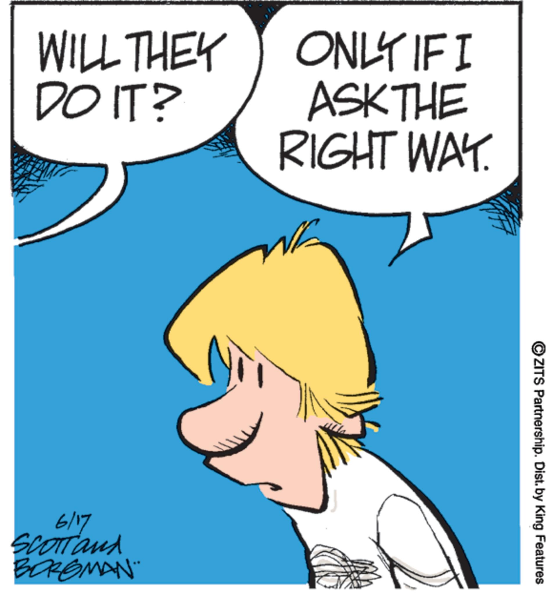 Animated cartoon OCR: WILL THEY DO IT? ONLY IF I ASK THE RIGHT WAY. www 6/17 SCOTTand BORGMAN¨ wwwwww ZITS Partnership. Dist. by King Features WILL THEY DO IT ? ONLY IF I ASK THE RIGHT WAY . www 6/17 SCOTTand BORGMAN¨ wwwwww ZITS Partnership . Dist . by King Features