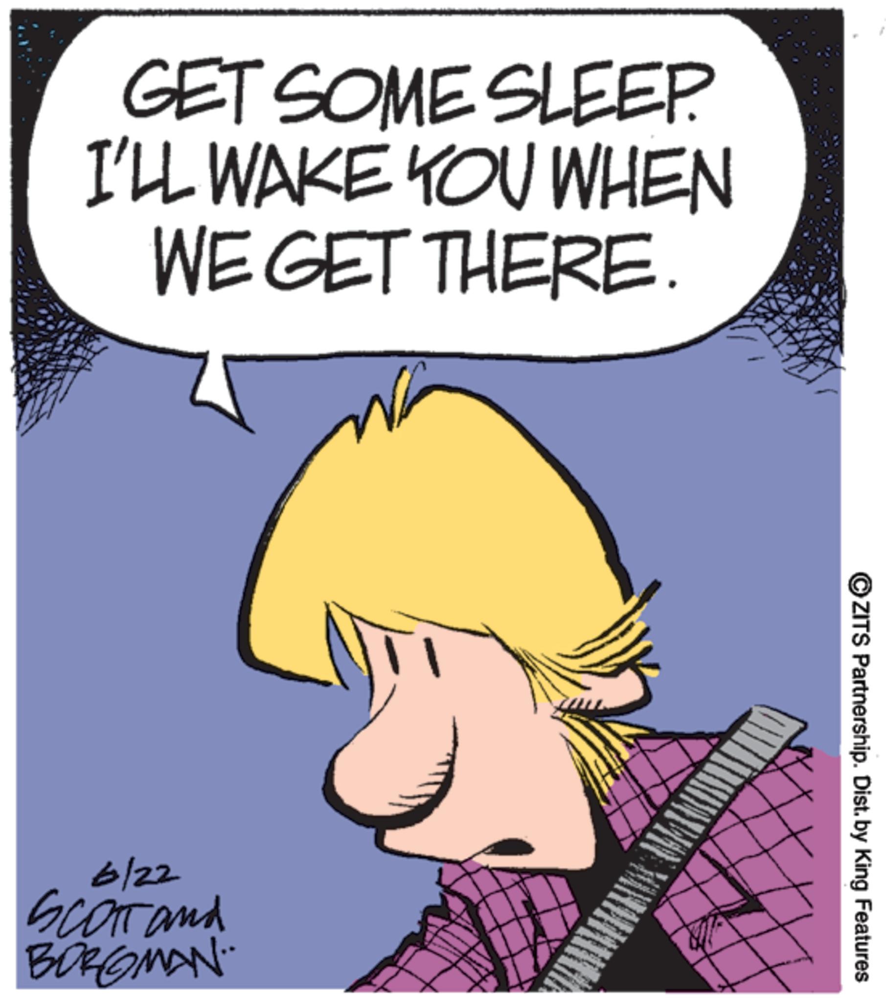 Graphics OCR: GET SOME SLEEP I'LL WAKE YOU WHEN WE GET THERE. 6/22 SCOTT and BORGMAN. ZITS Partnership. Dist. by King Features GET SOME SLEEP I'LL WAKE YOU WHEN WE GET THERE . 6/22 SCOTT and BORGMAN . ZITS Partnership . Dist . by King Features