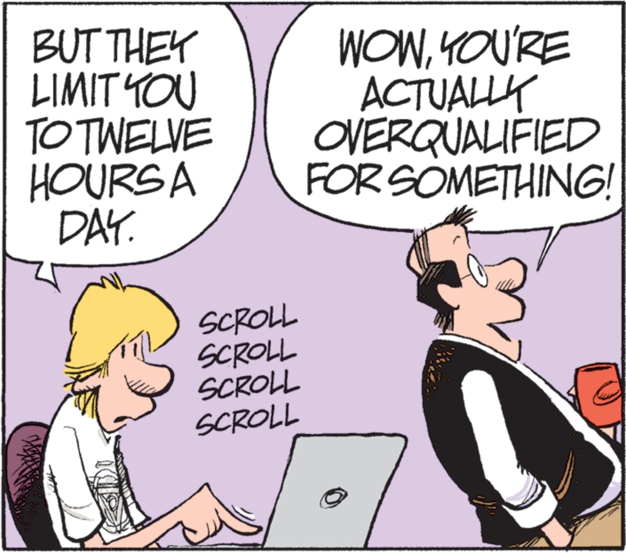 Animation OCR: BUT THEY LIMIT YOU TO TWELVE HOURSA DAY. SCROLL SCROLL SCROLL WOWYOU'RE ACTUALLY OVERQUALIFIED FOR SOMETHING! SCROLL BUT THEY LIMIT YOU TO TWELVE HOURSA DAY . SCROLL SCROLL SCROLL WOWYOU'RE ACTUALLY OVERQUALIFIED FOR SOMETHING ! SCROLL