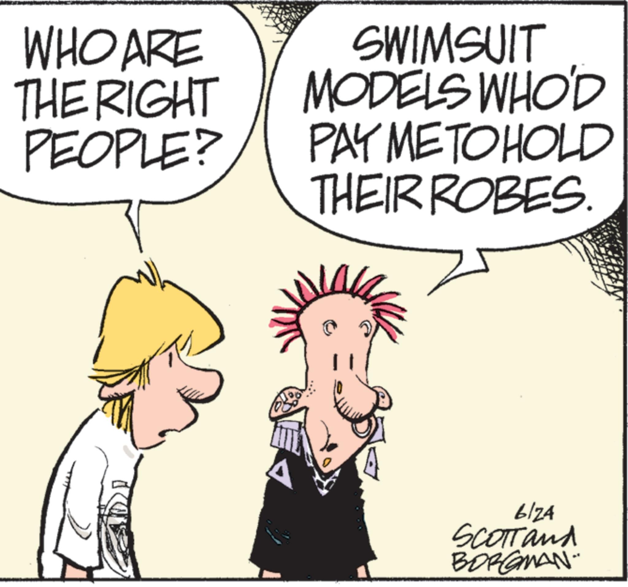 Fictional character OCR: WHO ARE THE RIGHT PEOPLE? SWIMSUIT MODELS WHO'D PAY ME TO HOLD THEIR ROBES. 6124 SCOTTand BORGMAN" WHO ARE THE RIGHT PEOPLE ? SWIMSUIT MODELS WHO'D PAY ME TO HOLD THEIR ROBES . 6124 SCOTTand BORGMAN "