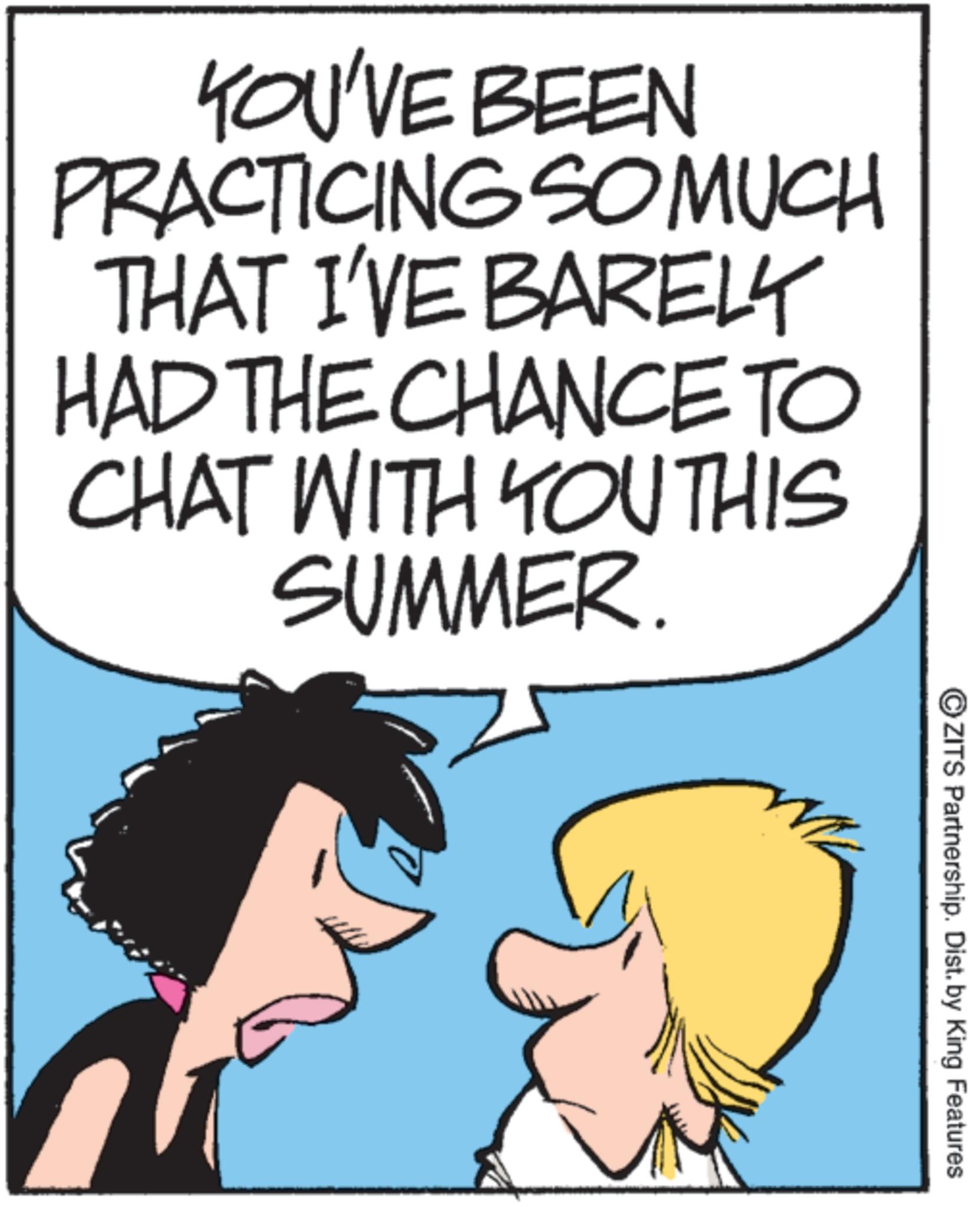 Comics OCR: YOU'VE BEEN PRACTICING SO MUCH THAT I'VE BARELY HAD THE CHANCE TO CHAT WITH YOUTHIS SUMMER. OZITS Partnership. Dist. by King Features YOU'VE BEEN PRACTICING SO MUCH THAT I'VE BARELY HAD THE CHANCE TO CHAT WITH YOUTHIS SUMMER . OZITS Partnership . Dist . by King Features