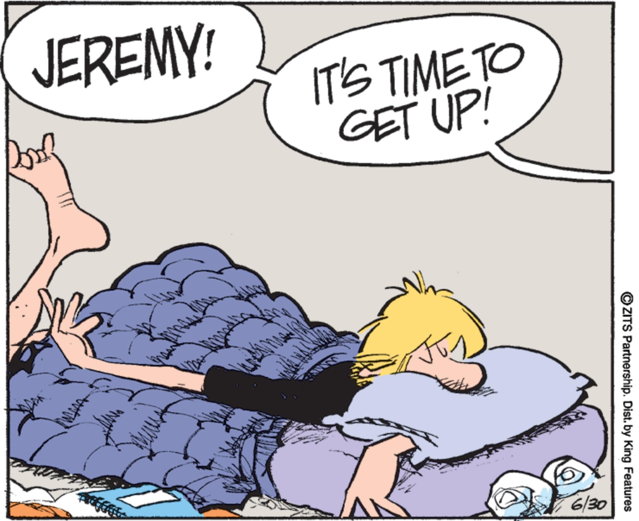 Bed OCR: JEREMY! IT'S TIME TO GET UP! ?ZITS Partnership. Dist. by King Features 6 6/30 JEREMY ! IT'S TIME TO GET UP ! ?ZITS Partnership . Dist . by King Features 6 6/30