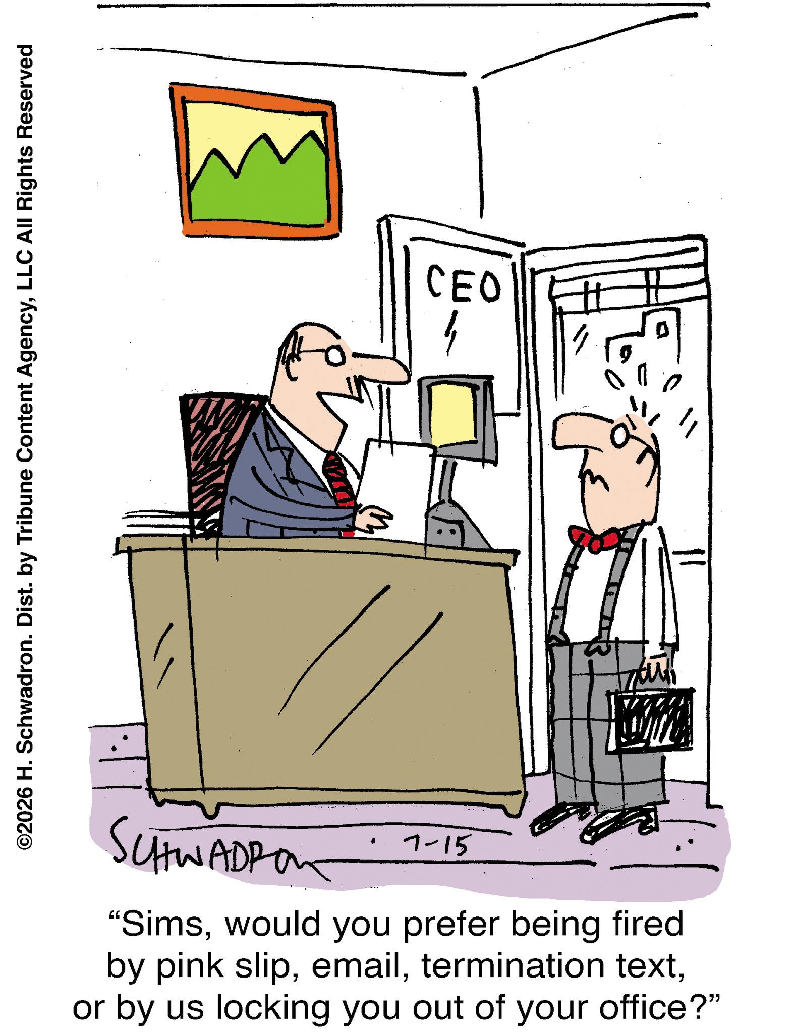 Graphics OCR: ©2026 H. Schwadron. Dist. by Tribune Content AgencyLLC All Rights Reserved 13 CEO 1 SCHWADPO 7-15 "Simswould you prefer being fired by pink slipor by us locking you out of your office?" © 2026 H. Schwadron . Dist . by Tribune Content AgencyLLC All Rights Reserved 13 CEO 1 SCHWADPO 7-15 " Simswould you prefer being fired by pink sliptermination textor by us locking you out of your office ? "