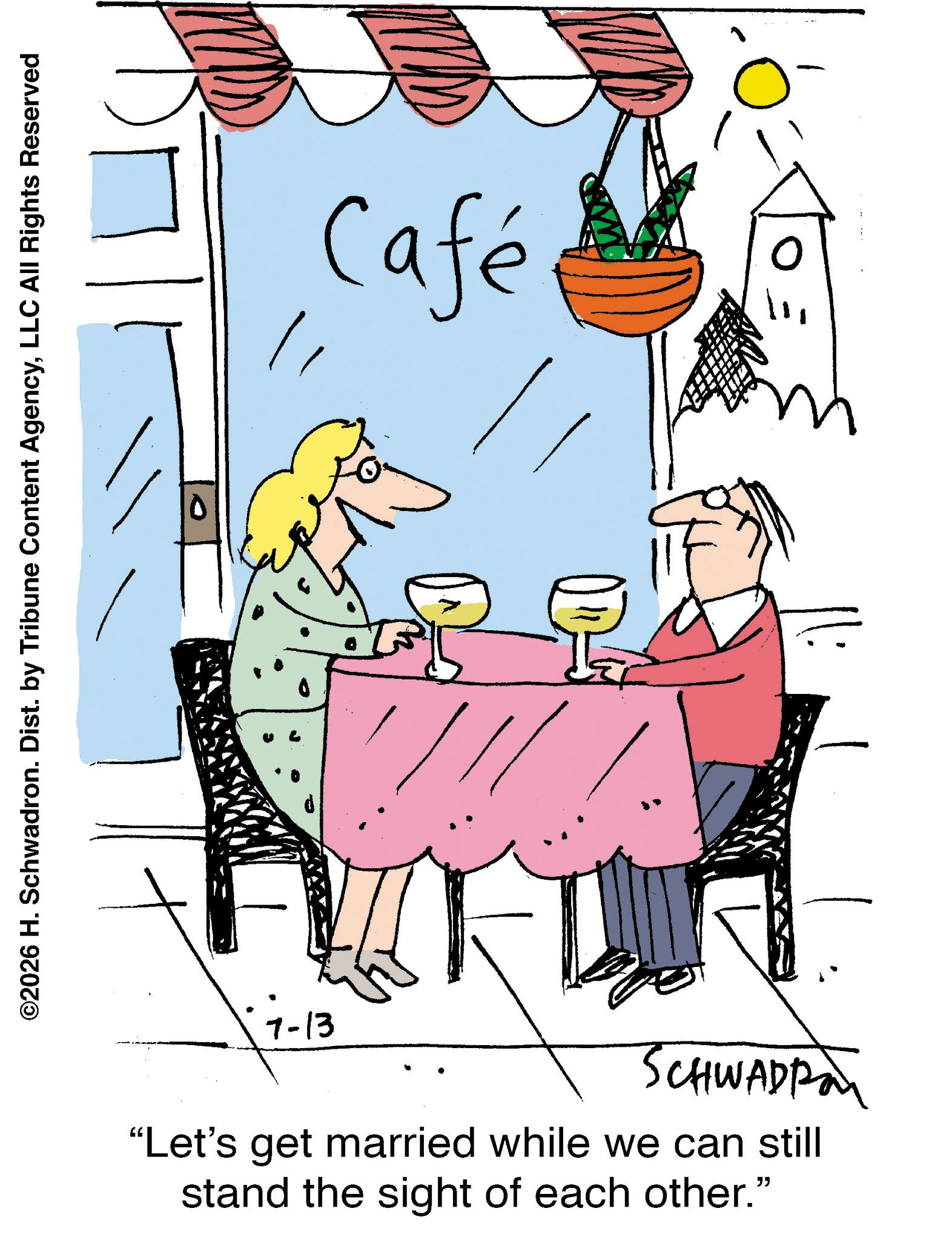 Animation OCR: ©2026 H. Schwadron. Dist. by Tribune Content AgencyLLC All Rights Reserved Café 7-13 SCHWADRA "Let's get married while we can still stand the sight of each other." © 2026 H. Schwadron . Dist . by Tribune Content AgencyLLC All Rights Reserved Café 7-13 SCHWADRA " Let's get married while we can still stand the sight of each other . "