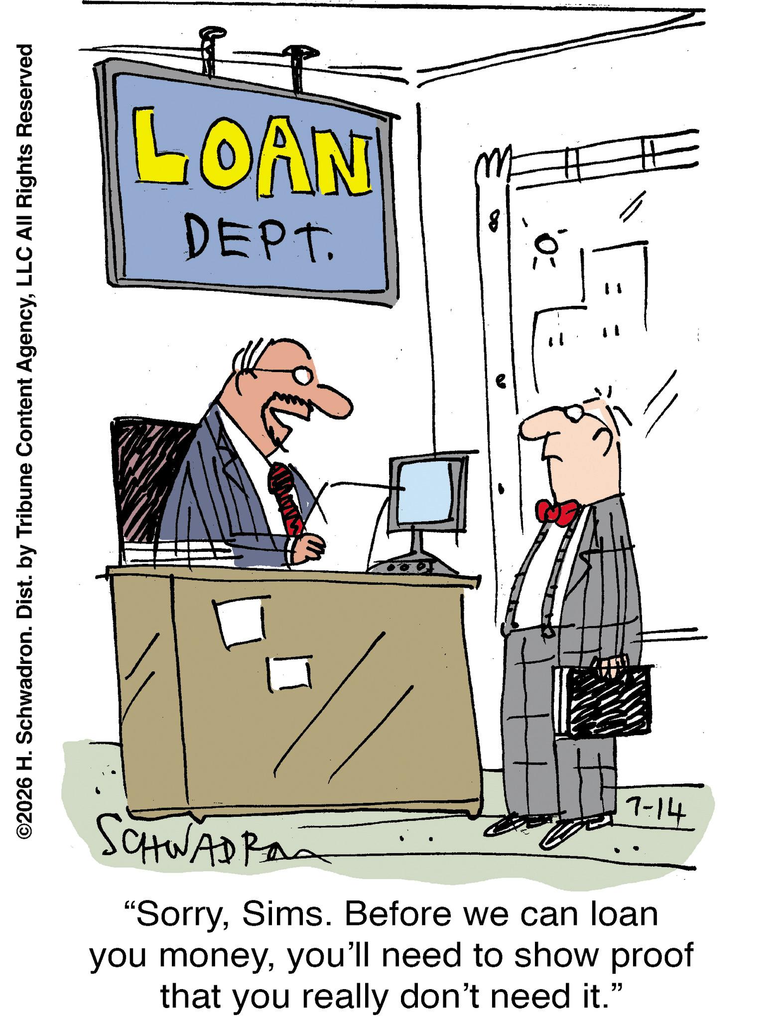 Fiction OCR: LOAN DEPT. ©2026 H. Schwadron. Dist. by Tribune Content AgencyLLC All Rights Reserved SCHWADRA 7-14 "SorrySims. Before we can loan you moneyyou'll need to show proof that you really don't need it." " LOAN DEPT . © 2026 H. Schwadron . Dist . by Tribune Content AgencyLLC All Rights Reserved SCHWADRA 7-14 " SorrySims . Before we can loan you moneyyou'll need to show proof that you really don't need it . " "